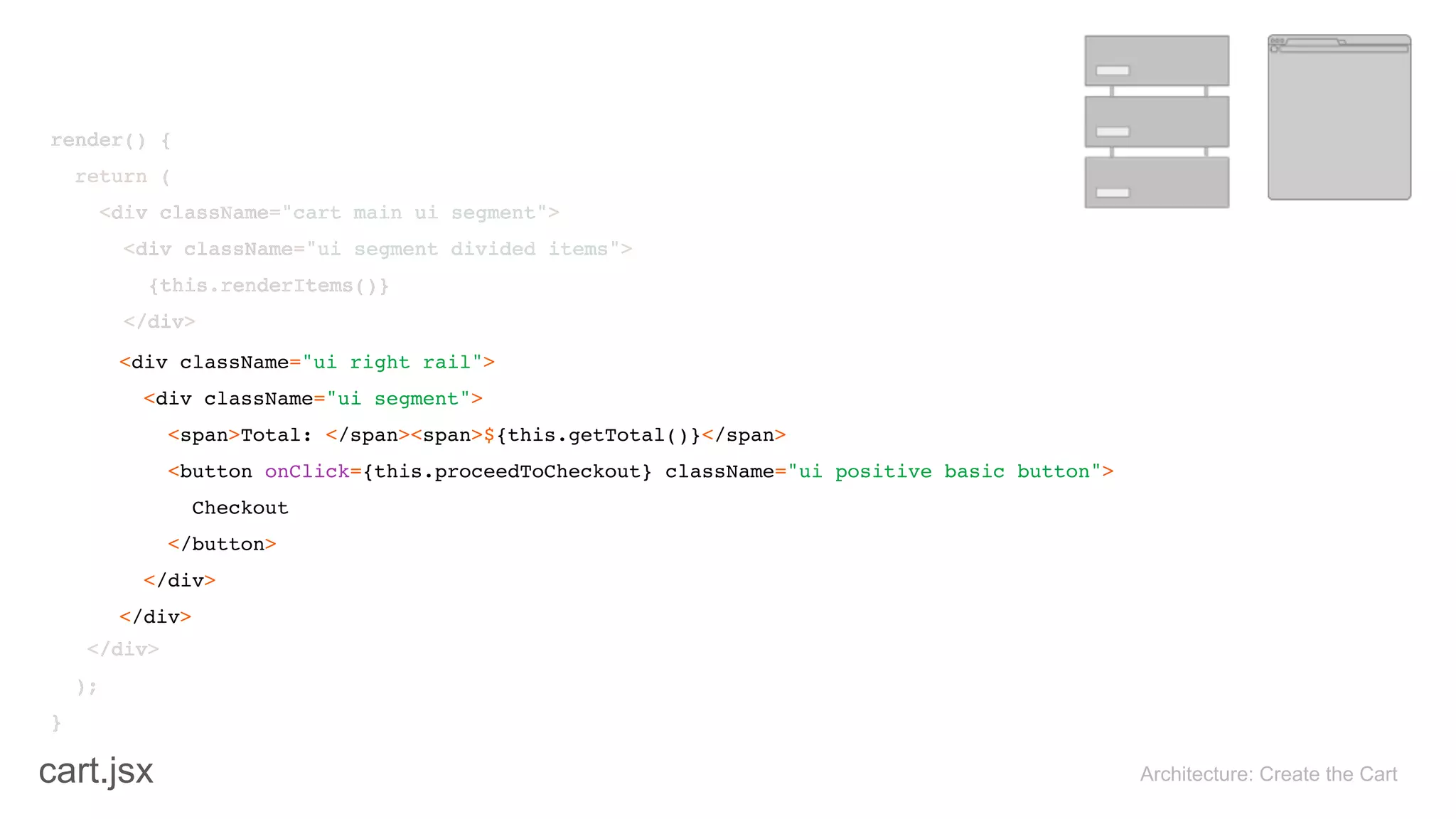 render() { 
return ( 
<div className="cart main ui segment"> 
<div className="ui segment divided items"> 
{this.renderItems()} 
</div>
</div> 
); 
}
Architecture: Create the Cart
<div className="ui right rail"> 
<div className="ui segment"> 
<span>Total: </span><span>${this.getTotal()}</span> 
<button onClick={this.proceedToCheckout} className="ui positive basic button"> 
Checkout 
</button> 
</div>
</div>
render() { 
return ( 
<div className="cart main ui segment"> 
<div className="ui segment divided items"> 
{this.renderItems()} 
</div>
</div> 
); 
}
cart.jsx
 