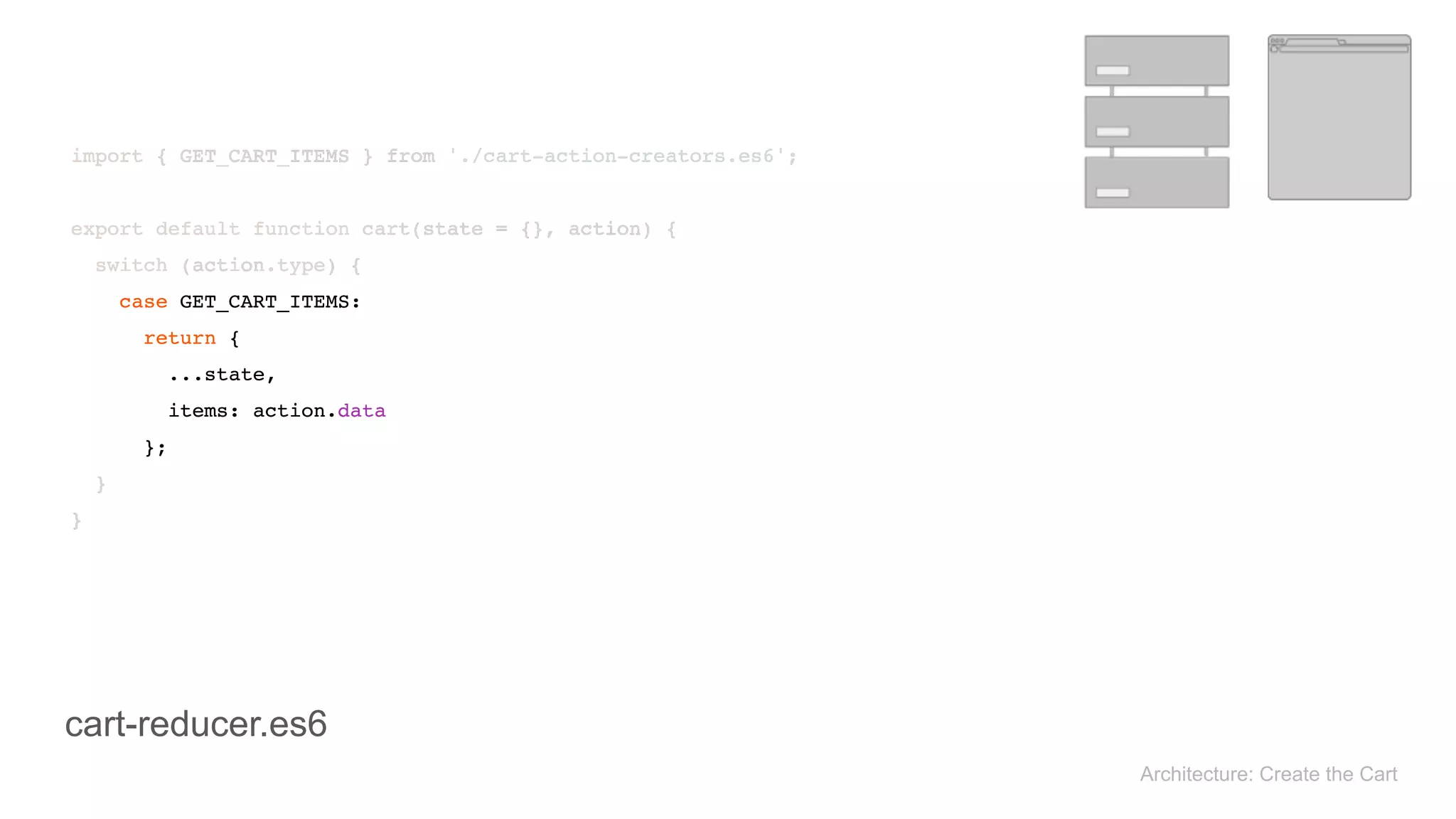 Architecture: Create the Cart
import { GET_CART_ITEMS } from './cart-action-creators.es6'; 
 
export default function cart(state = {}, action) { 
switch (action.type) { 
case GET_CART_ITEMS: 
return { 
...state, 
items: action.data 
}; 
} 
}
import { GET_CART_ITEMS } from './cart-action-creators.es6'; 
 
export default function cart(state = {}, action) { 
switch (action.type) { 
case GET_CART_ITEMS: 
return { 
...state, 
items: action.data 
}; 
} 
}
cart-reducer.es6
 