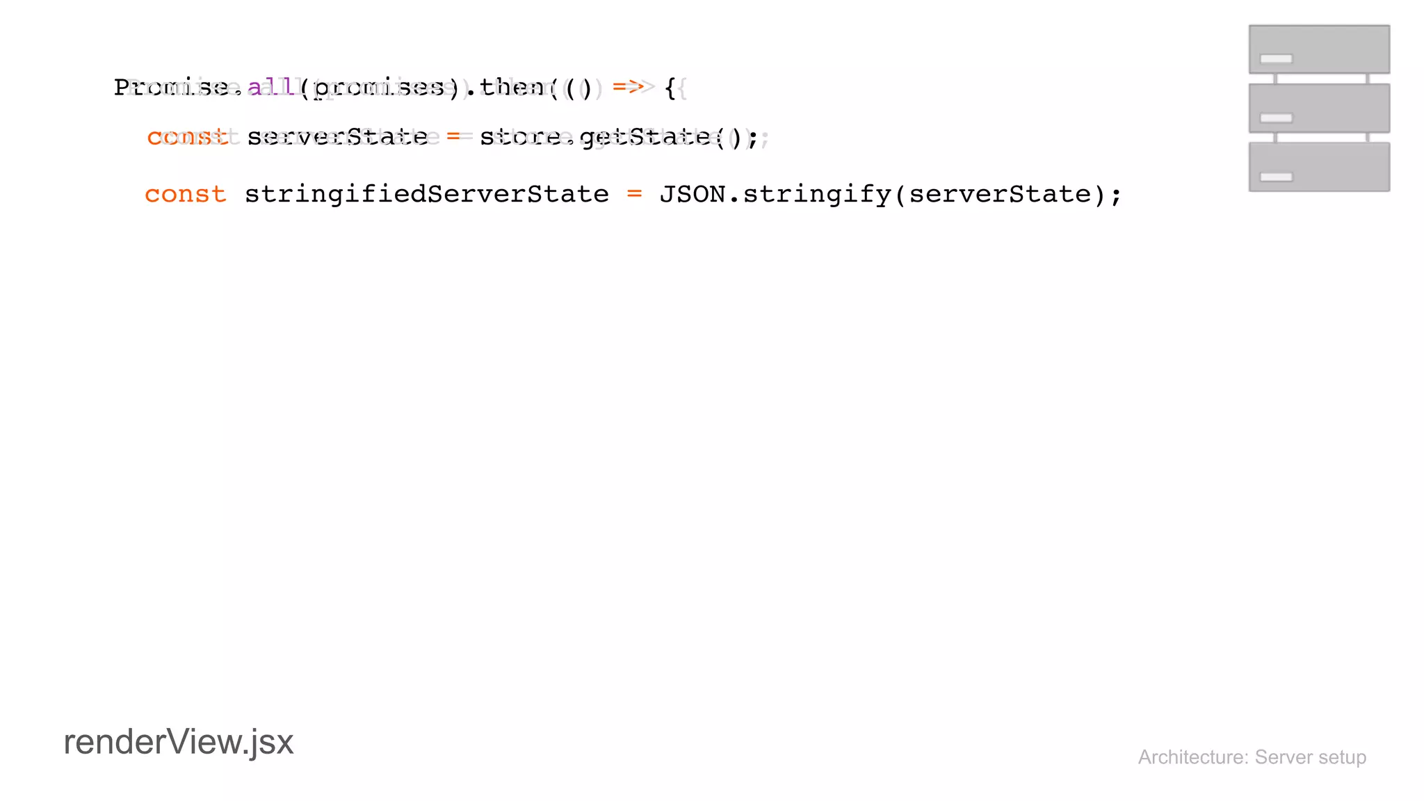 Architecture: Server setup
 
Promise.all(promises).then(() => { 
const serverState = store.getState(); 
 
const stringifiedServerState = JSON.stringify(serverState);
 
Promise.all(promises).then(() => { 
const serverState = store.getState(); 
 
renderView.jsx
 