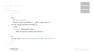 Architecture: Server setup
const HTML = (props) => { 
return ( 
<html lang="en"> 
<head></head> 
<body> 
<div 
id="react-content" 
dangerouslySetInnerHTML={{ __html: props.html }}/> 
<script dangerouslySetInnerHTML={{ 
__html: ` 
window.__SERIALIZED_STATE__ = 
JSON.stringify(${props.serverState}) 
` 
}}/> 
<script type="application/javascript" src="/browser.js" /> 
</body> 
</html> 
); 
};
const HTML = (props) => { 
return ( 
<html lang="en"> 
<head></head> 
<body> 
<div 
id="react-content" 
dangerouslySetInnerHTML={{ __html: props.html }}/> 
<script dangerouslySetInnerHTML={{ 
__html: ` 
window.__SERIALIZED_STATE__ = 
JSON.stringify(${props.serverState}) 
` 
}}/> 
<script type="application/javascript" src="/browser.js" /> 
</body> 
</html> 
); 
};
html.jsx
 