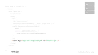 Architecture: Server setup
const HTML = (props) => { 
return ( 
<html lang="en"> 
<head></head> 
<body> 
<div 
id="react-content" 
dangerouslySetInnerHTML={{ __html: props.html }}/> 
<script dangerouslySetInnerHTML={{ 
__html: ` 
window.__SERIALIZED_STATE__ = 
JSON.stringify(${props.serverState}) 
` 
}}/> 
<script type="application/javascript" src="/browser.js" /> 
</body> 
</html> 
); 
};
const HTML = (props) => { 
return ( 
<html lang="en"> 
<head></head> 
<body> 
<div 
id="react-content" 
dangerouslySetInnerHTML={{ __html: props.html }}/> 
<script dangerouslySetInnerHTML={{ 
__html: ` 
window.__SERIALIZED_STATE__ = 
JSON.stringify(${props.serverState}) 
` 
}}/> 
<script type="application/javascript" src="/browser.js" /> 
</body> 
</html> 
); 
};
const HTML = (props) => { 
return ( 
<html lang="en"> 
<head></head> 
<body> 
<div 
id="react-content" 
dangerouslySetInnerHTML={{ __html: props.html }}/> 
<script dangerouslySetInnerHTML={{ 
__html: ` 
window.__SERIALIZED_STATE__ = 
JSON.stringify(${props.serverState}) 
` 
}}/> 
<script type="application/javascript" src="/browser.js" /> 
</body> 
</html> 
); 
};
const HTML = (props) => { 
return ( 
<html lang="en"> 
<head></head> 
<body> 
<div 
id="react-content" 
dangerouslySetInnerHTML={{ __html: props.html }}/> 
<script dangerouslySetInnerHTML={{ 
__html: ` 
window.__SERIALIZED_STATE__ = 
JSON.stringify(${props.serverState}) 
` 
}}/> 
<script type="application/javascript" src="/browser.js" /> 
</body> 
</html> 
); 
};
html.jsx
 