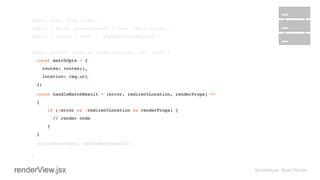 import React from 'react'; 
import { match, RouterContext } from 'react-router'; 
import { routes } from '../shared/sharedRoutes'; 
 
export default function renderView(req, res, next) { 
const matchOpts = { 
routes: routes(), 
location: req.url 
}; 
 
 
} 
Architecture: React Router
const handleMatchResult = (error, redirectLocation, renderProps) =>
{ 
if (!error && !redirectLocation && renderProps) {
// render code
}
}
match(matchOpts, handleMatchResult);
renderView.jsx
match(matchOpts, handleMatchResult);
const matchOpts = { 
routes: routes(), 
location: req.url 
}; 
 