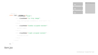 return ( 
<div className="item"> 
<div className="ui tiny image"> 
<img src={props.thumbnail} alt="cart" /> 
</div> 
<div className="middle aligned content"> 
{props.name} 
</div> 
<div className="right aligned content"> 
${props.price} 
</div> 
</div> 
); 
const Item = (props) => { 
}; 
Architecture: Create the Cart
item.jsx
 
