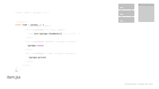 return ( 
<div className="item"> 
<div className="ui tiny image"> 
<img src={props.thumbnail} alt="cart" /> 
</div> 
<div className="middle aligned content"> 
{props.name} 
</div> 
<div className="right aligned content"> 
${props.price} 
</div> 
</div> 
); 
return ( 
<div className="item"> 
<div className="ui tiny image"> 
<img src={props.thumbnail} alt="cart" /> 
</div> 
<div className="middle aligned content"> 
{props.name} 
</div> 
<div className="right aligned content"> 
${props.price} 
</div> 
</div> 
); 
const Item = (props) => { 
}; 
const Item = (props) => { 
}; 
Architecture: Create the Cart
item.jsx
 