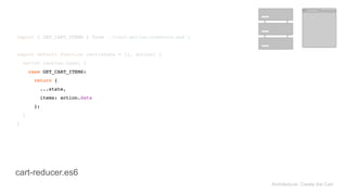 Architecture: Create the Cart
import { GET_CART_ITEMS } from './cart-action-creators.es6'; 
 
export default function cart(state = {}, action) { 
switch (action.type) { 
case GET_CART_ITEMS: 
return { 
...state, 
items: action.data 
}; 
} 
}
import { GET_CART_ITEMS } from './cart-action-creators.es6'; 
 
export default function cart(state = {}, action) { 
switch (action.type) { 
case GET_CART_ITEMS: 
return { 
...state, 
items: action.data 
}; 
} 
}
cart-reducer.es6
 