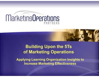 Applying Learning Organization Insights to
Increase Marketing Effectiveness
Building Upon the 5Ts
of Marketing Operations
Center your business on customers as the key to growth: accountability, alignment & agility
 