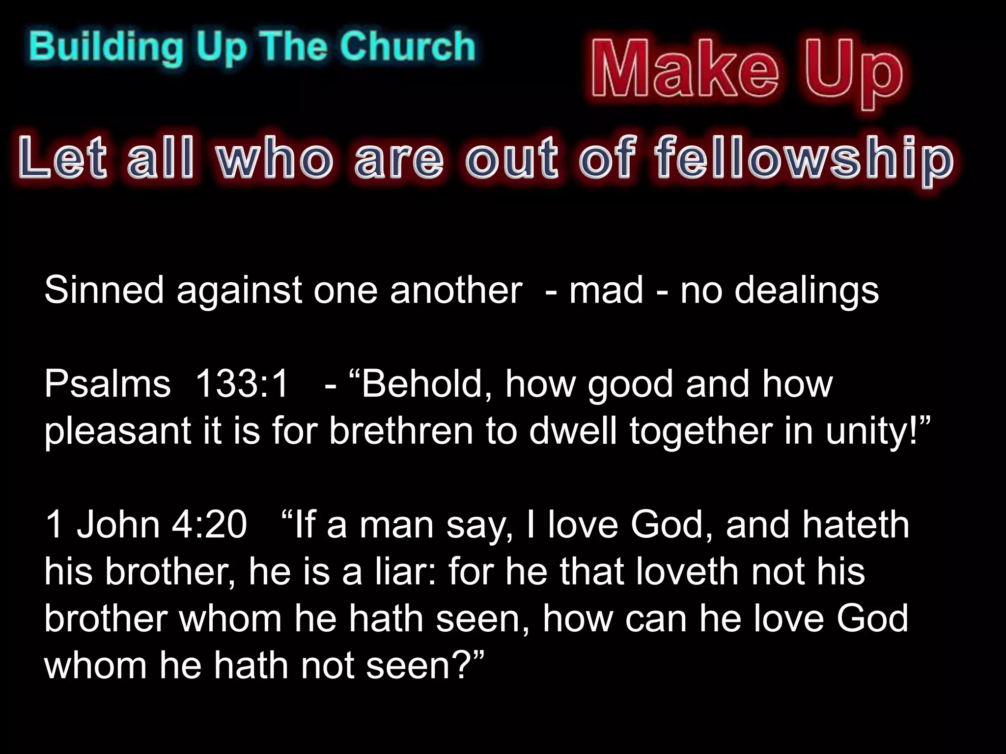Sinned against one another - mad - no dealings

Psalms 133:1 - “Behold, how good and how
pleasant it is for brethren to dwell together in unity!”

1 John 4:20 “If a man say, I love God, and hateth
his brother, he is a liar: for he that loveth not his
brother whom he hath seen, how can he love God
whom he hath not seen?”
 