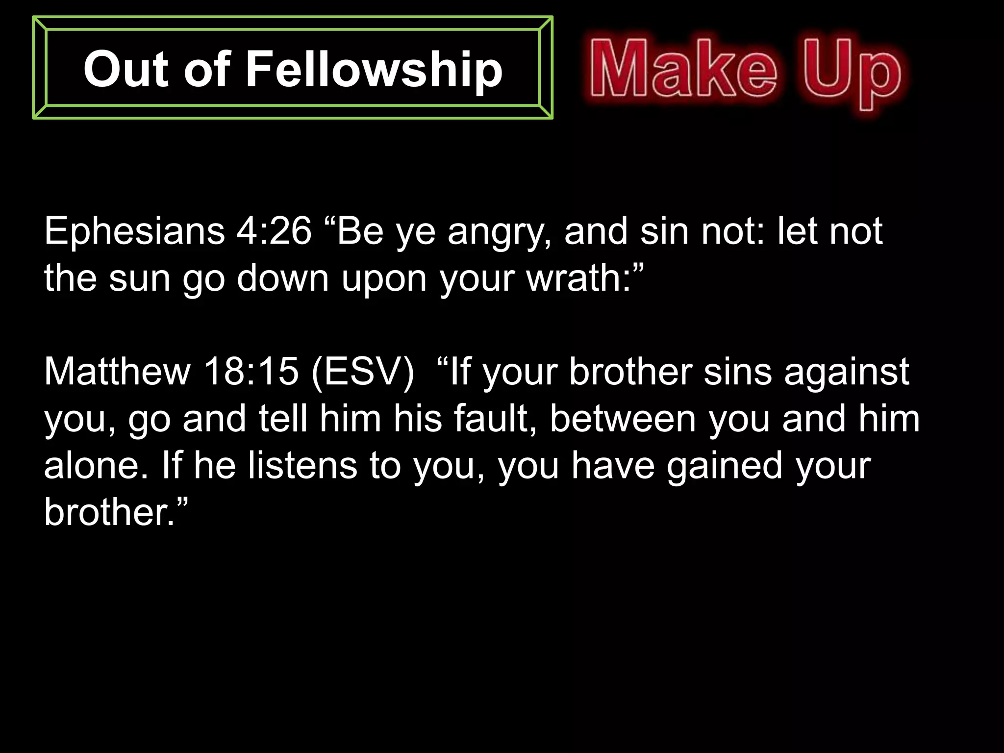 Out of Fellowship


Ephesians 4:26 “Be ye angry, and sin not: let not
the sun go down upon your wrath:”

Matthew 18:15 (ESV) “If your brother sins against
you, go and tell him his fault, between you and him
alone. If he listens to you, you have gained your
brother.”
 
