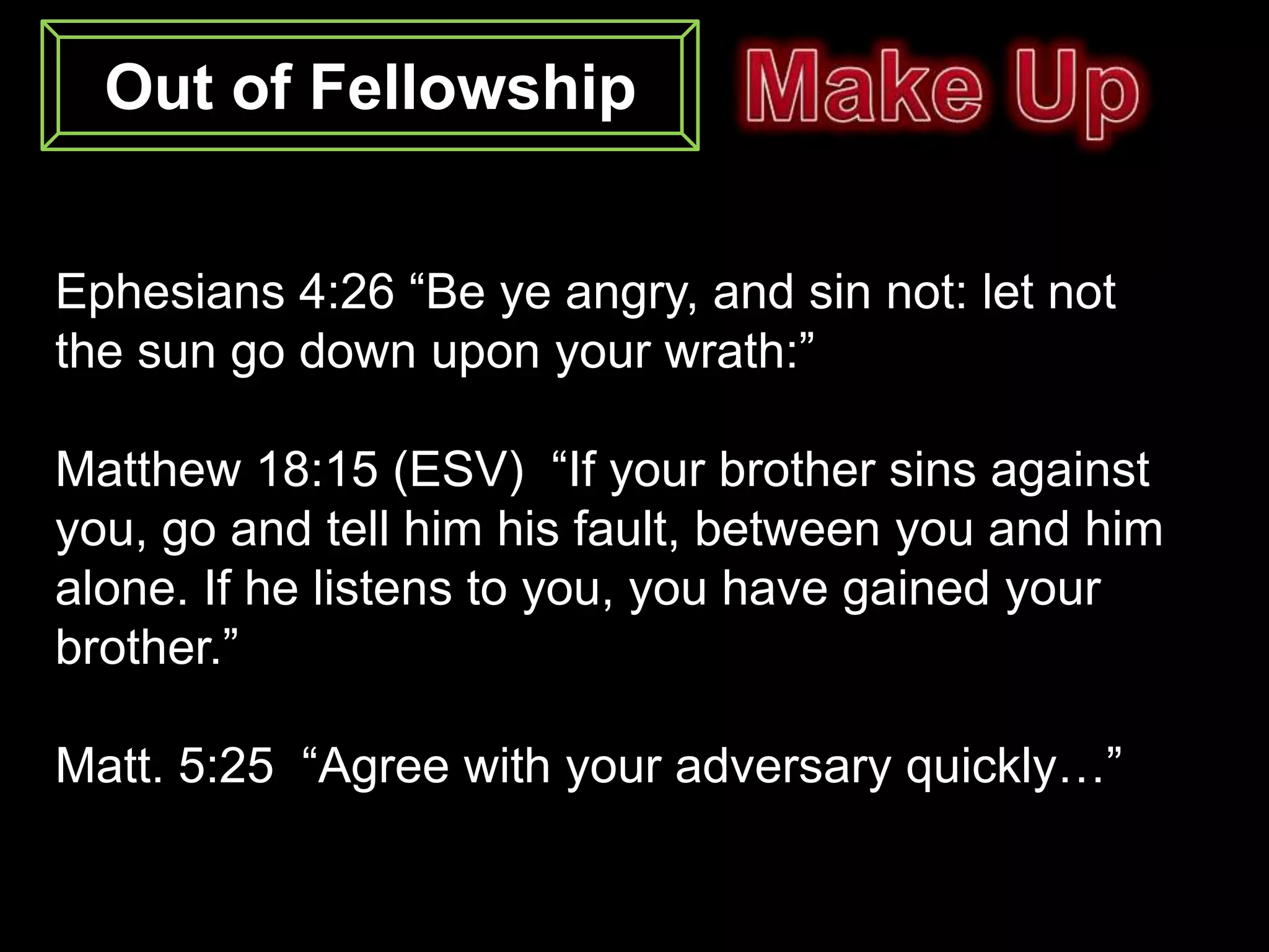 Out of Fellowship


Ephesians 4:26 “Be ye angry, and sin not: let not
the sun go down upon your wrath:”

Matthew 18:15 (ESV) “If your brother sins against
you, go and tell him his fault, between you and him
alone. If he listens to you, you have gained your
brother.”

Matt. 5:25 “Agree with your adversary quickly…”
 