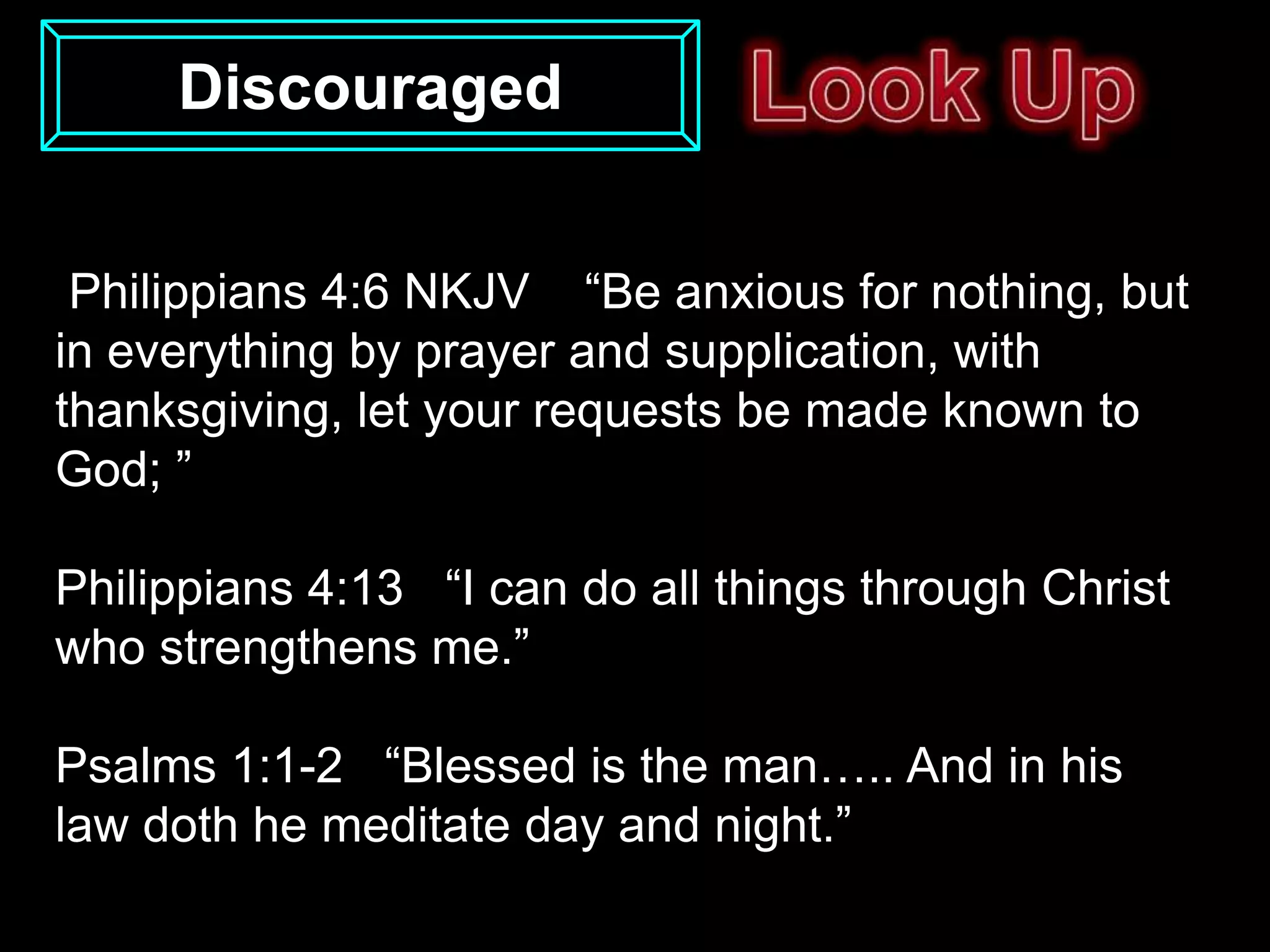 Discouraged


 Philippians 4:6 NKJV “Be anxious for nothing, but
in everything by prayer and supplication, with
thanksgiving, let your requests be made known to
God; ”

Philippians 4:13 “I can do all things through Christ
who strengthens me.”

Psalms 1:1-2 “Blessed is the man….. And in his
law doth he meditate day and night.”
 