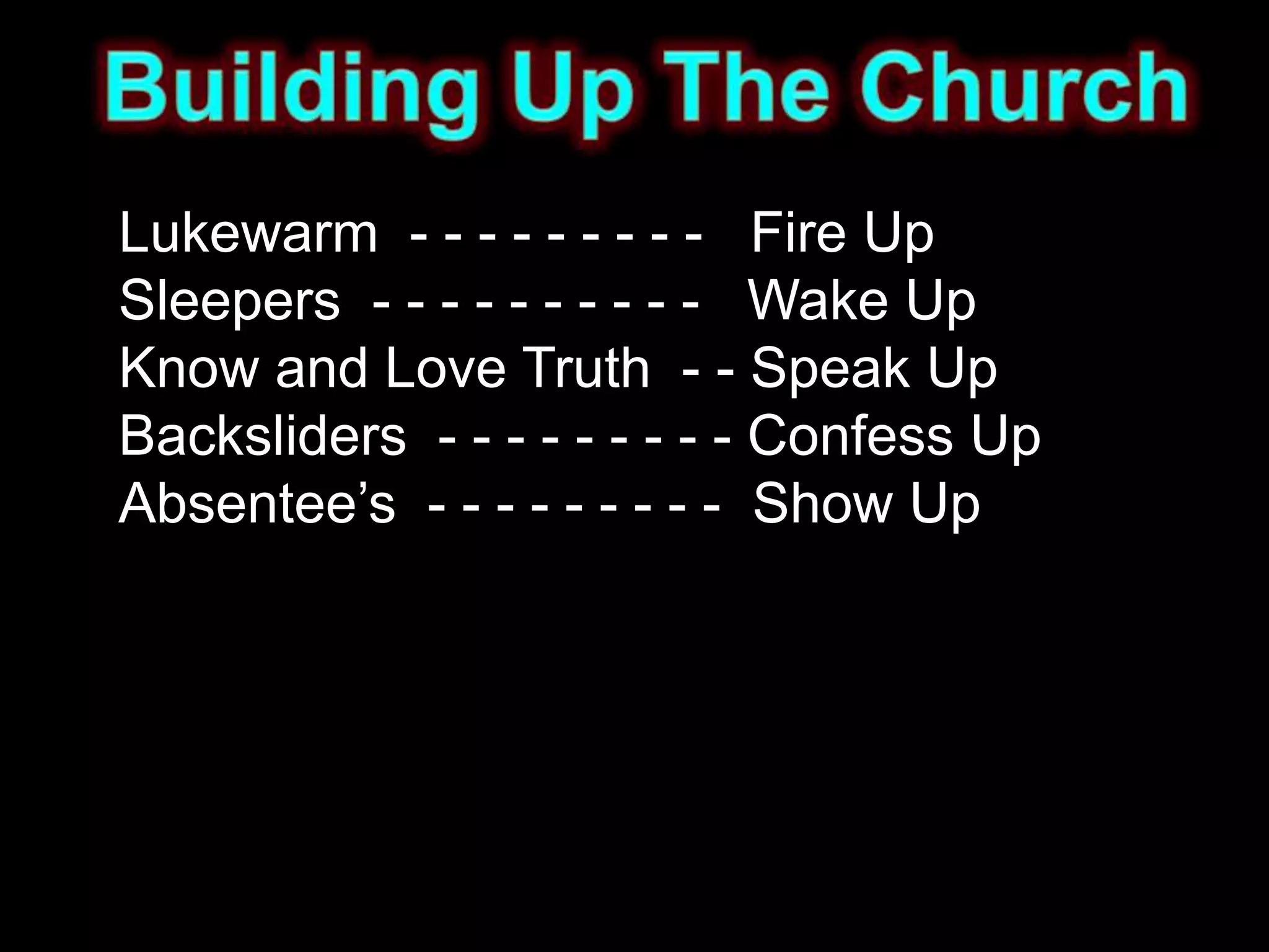 Lukewarm - - - - - - - - - Fire Up
Sleepers - - - - - - - - - - Wake Up
Know and Love Truth - - Speak Up
Backsliders - - - - - - - - - Confess Up
Absentee’s - - - - - - - - - Show Up
 