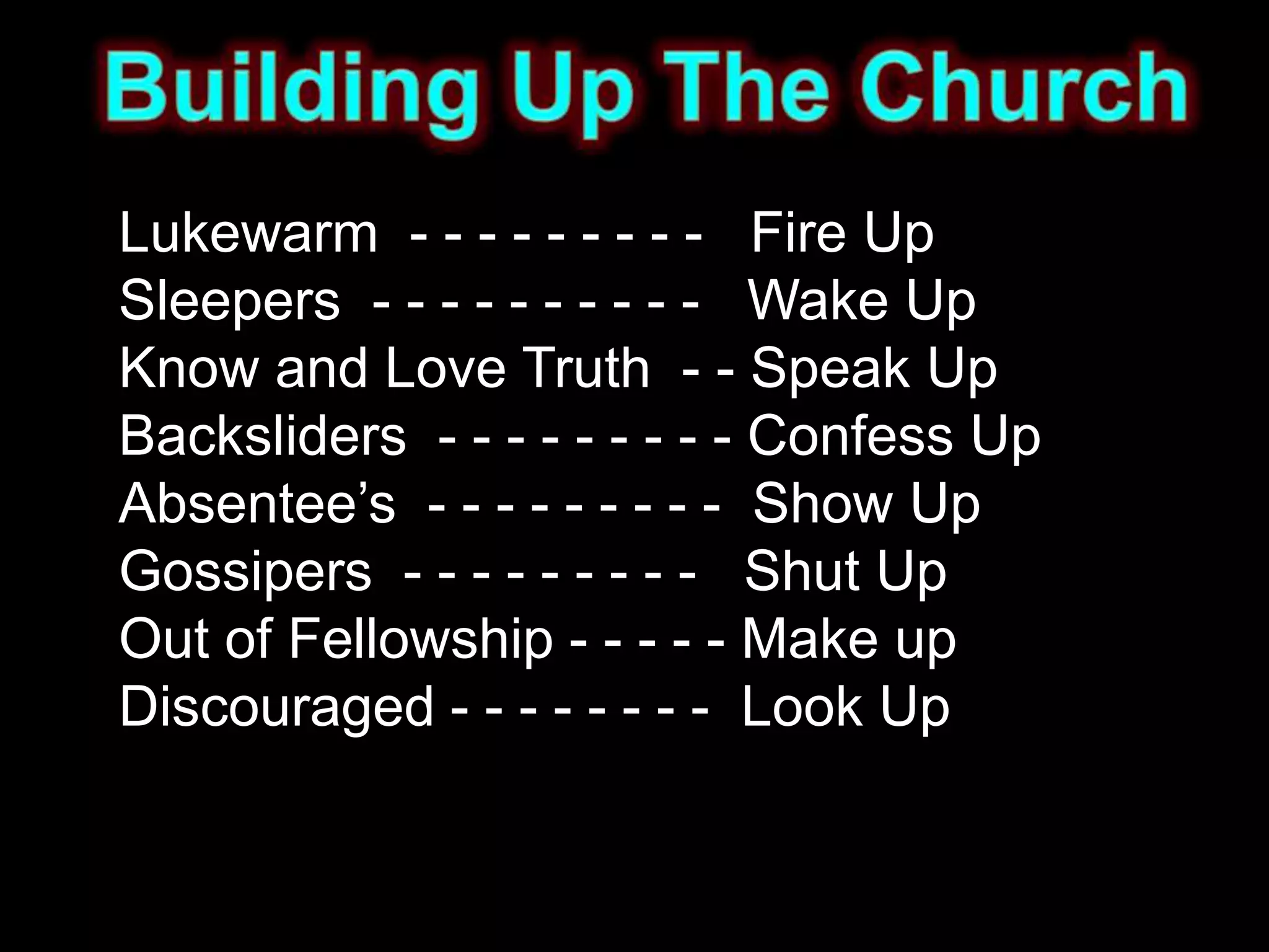 Lukewarm - - - - - - - - - Fire Up
Sleepers - - - - - - - - - - Wake Up
Know and Love Truth - - Speak Up
Backsliders - - - - - - - - - Confess Up
Absentee’s - - - - - - - - - Show Up
Gossipers - - - - - - - - - Shut Up
Out of Fellowship - - - - - Make up
Discouraged - - - - - - - - Look Up
 