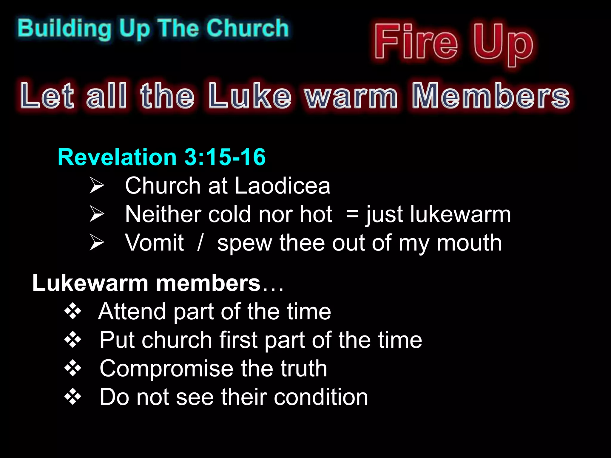 Revelation 3:15-16
     Church at Laodicea
     Neither cold nor hot = just lukewarm
     Vomit / spew thee out of my mouth
Lukewarm members…
   Attend part of the time
   Put church first part of the time
   Compromise the truth
   Do not see their condition
 