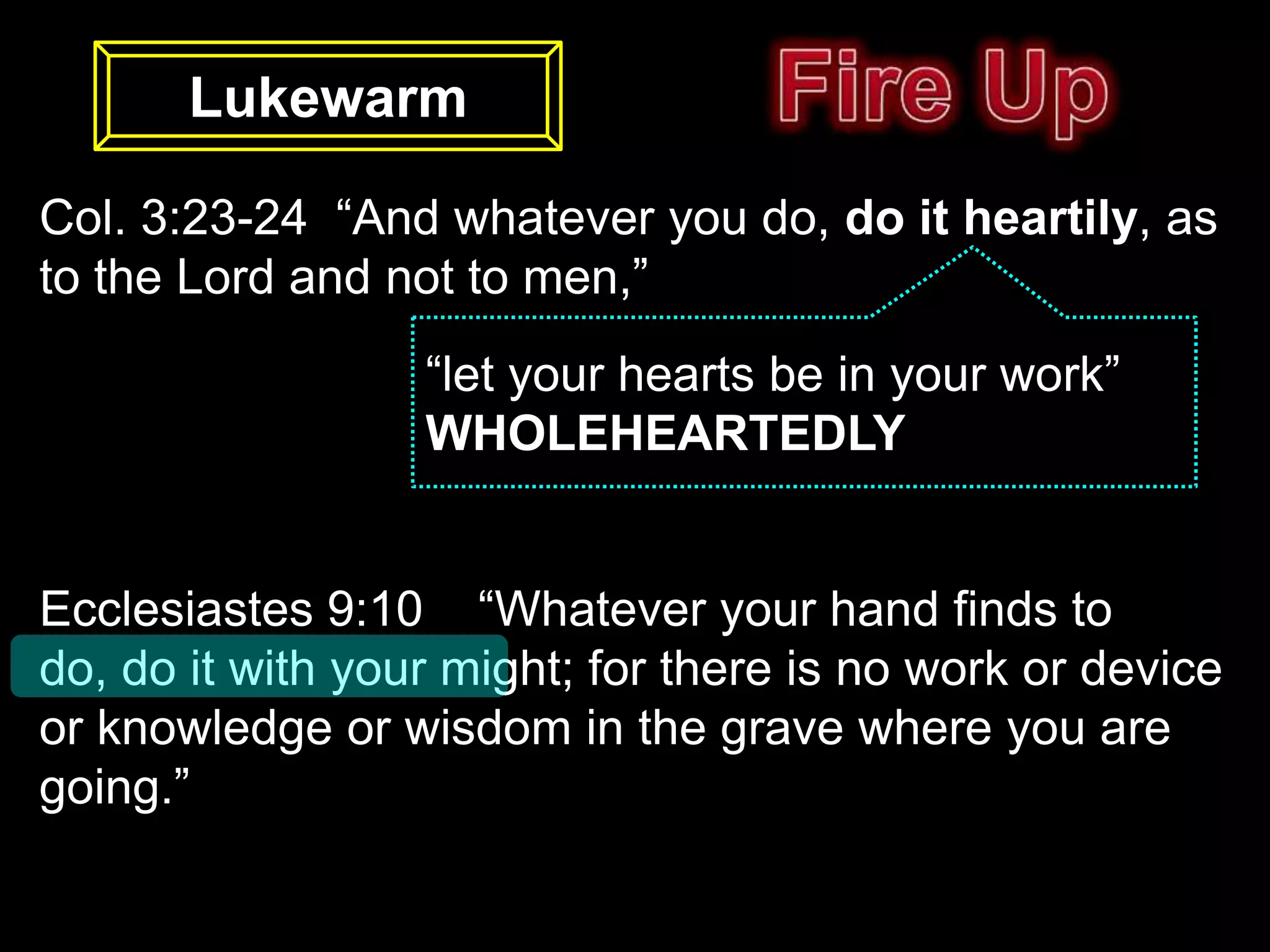 Lukewarm

Col. 3:23-24 “And whatever you do, do it heartily, as
to the Lord and not to men,”
                  “let your hearts be in your work”
                  WHOLEHEARTEDLY


Ecclesiastes 9:10 “Whatever your hand finds to
do, do it with your might; for there is no work or device
or knowledge or wisdom in the grave where you are
going.”
 