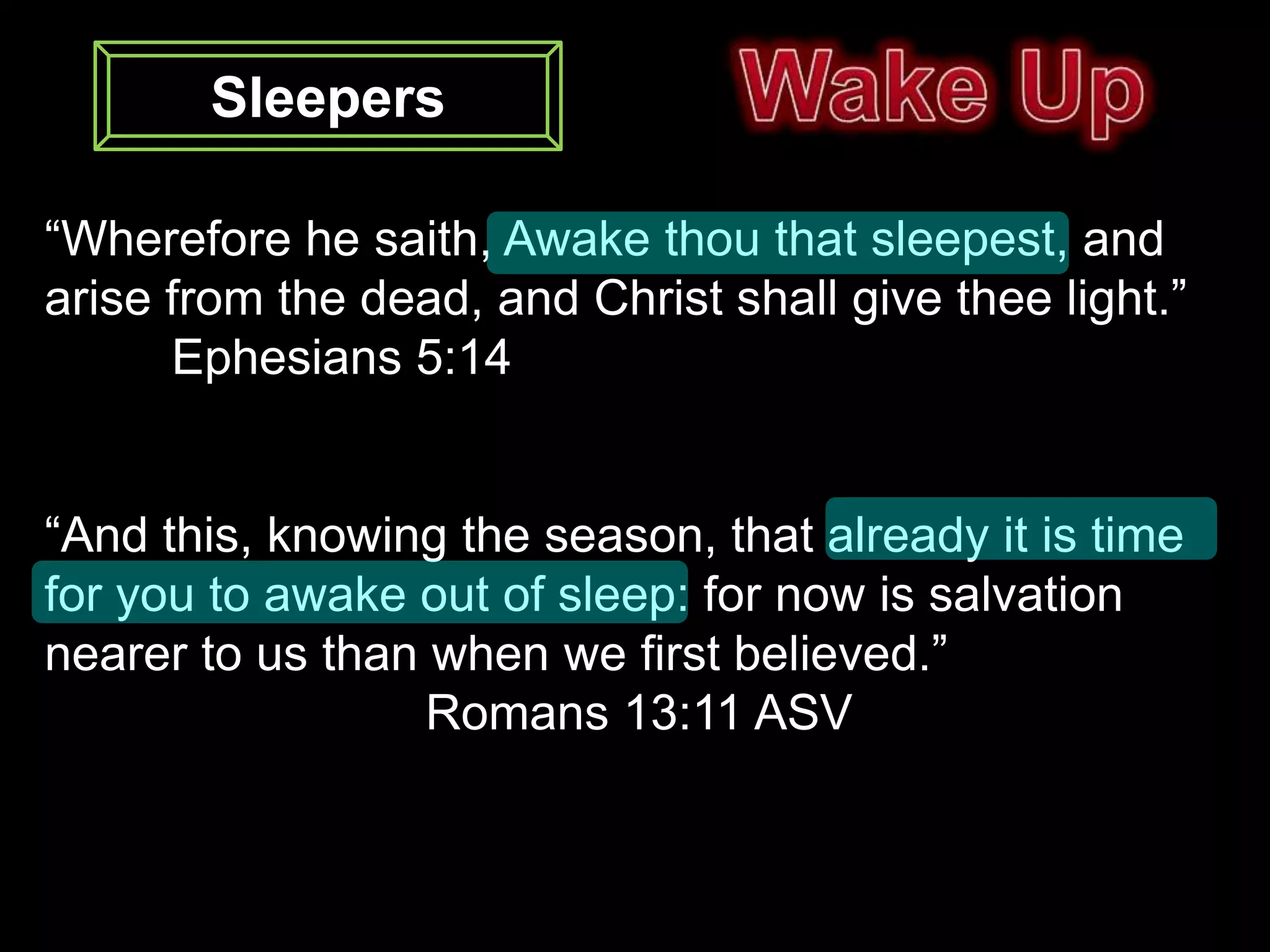 Sleepers

“Wherefore he saith, Awake thou that sleepest, and
arise from the dead, and Christ shall give thee light.”
      Ephesians 5:14


“And this, knowing the season, that already it is time
for you to awake out of sleep: for now is salvation
nearer to us than when we first believed.”
                  Romans 13:11 ASV
 