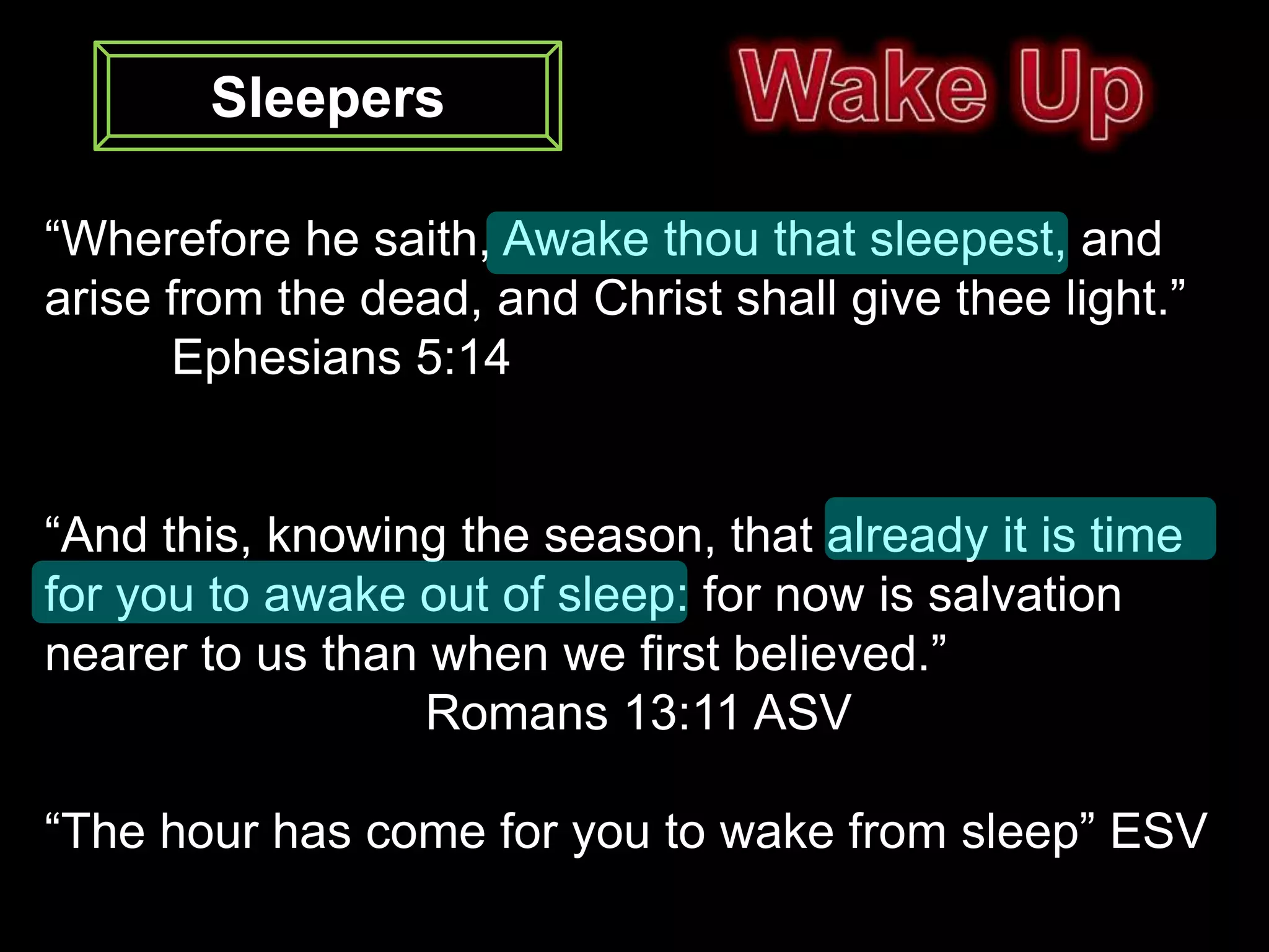 Sleepers

“Wherefore he saith, Awake thou that sleepest, and
arise from the dead, and Christ shall give thee light.”
      Ephesians 5:14


“And this, knowing the season, that already it is time
for you to awake out of sleep: for now is salvation
nearer to us than when we first believed.”
                  Romans 13:11 ASV

“The hour has come for you to wake from sleep” ESV
 