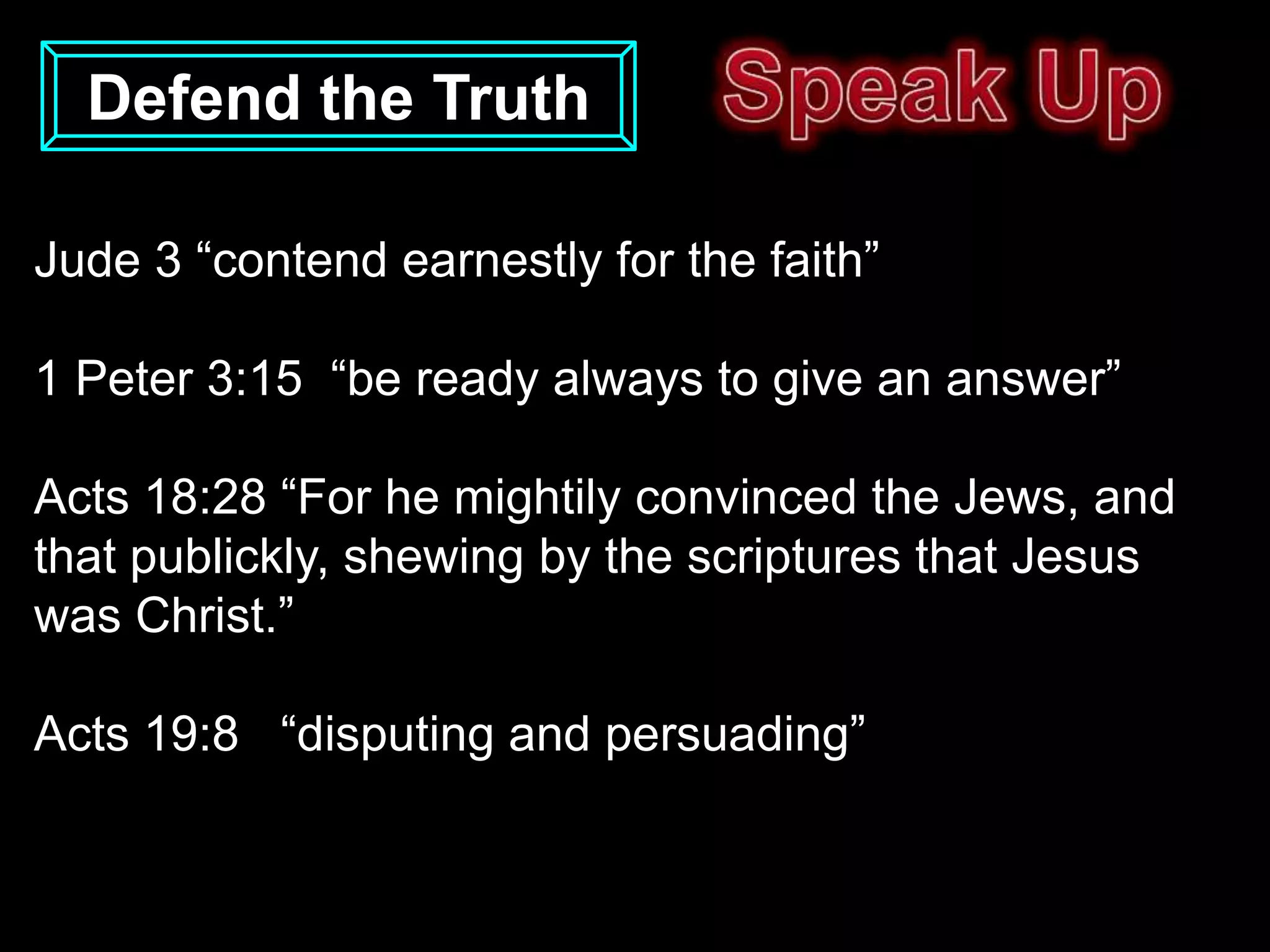Defend the Truth

Jude 3 “contend earnestly for the faith”

1 Peter 3:15 “be ready always to give an answer”

Acts 18:28 “For he mightily convinced the Jews, and
that publickly, shewing by the scriptures that Jesus
was Christ.”

Acts 19:8 “disputing and persuading”
 