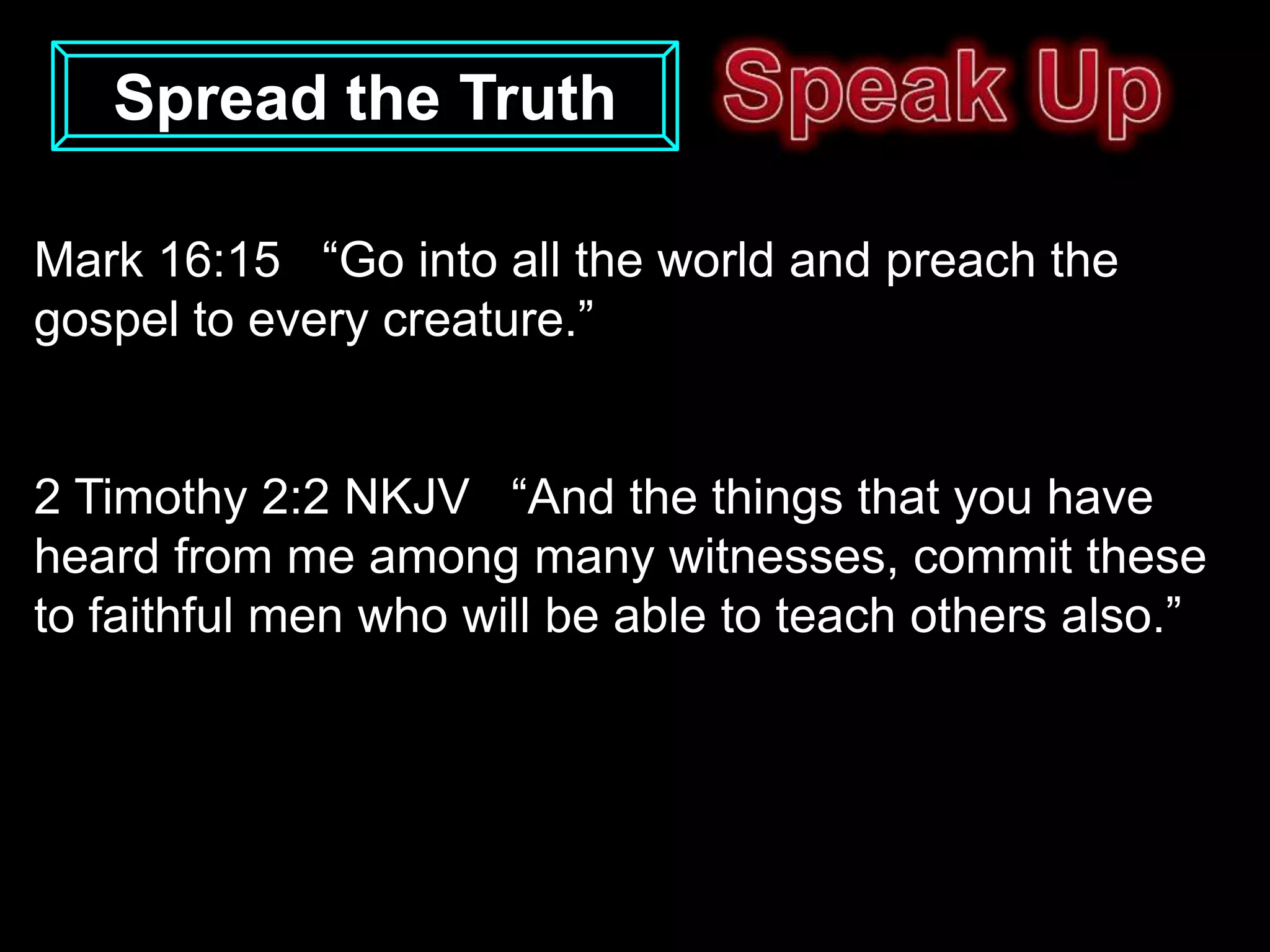 Spread the Truth

Mark 16:15 “Go into all the world and preach the
gospel to every creature.”


2 Timothy 2:2 NKJV “And the things that you have
heard from me among many witnesses, commit these
to faithful men who will be able to teach others also.”
 