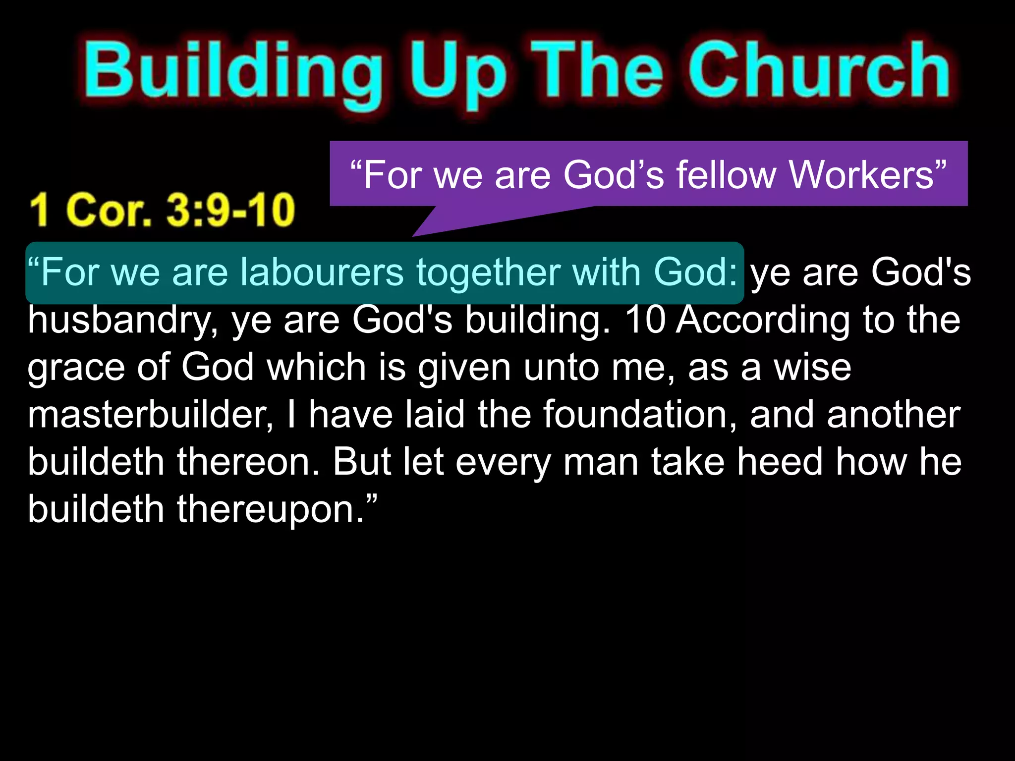 “For we are God’s fellow Workers”

“For we are labourers together with God: ye are God's
husbandry, ye are God's building. 10 According to the
grace of God which is given unto me, as a wise
masterbuilder, I have laid the foundation, and another
buildeth thereon. But let every man take heed how he
buildeth thereupon.”
 