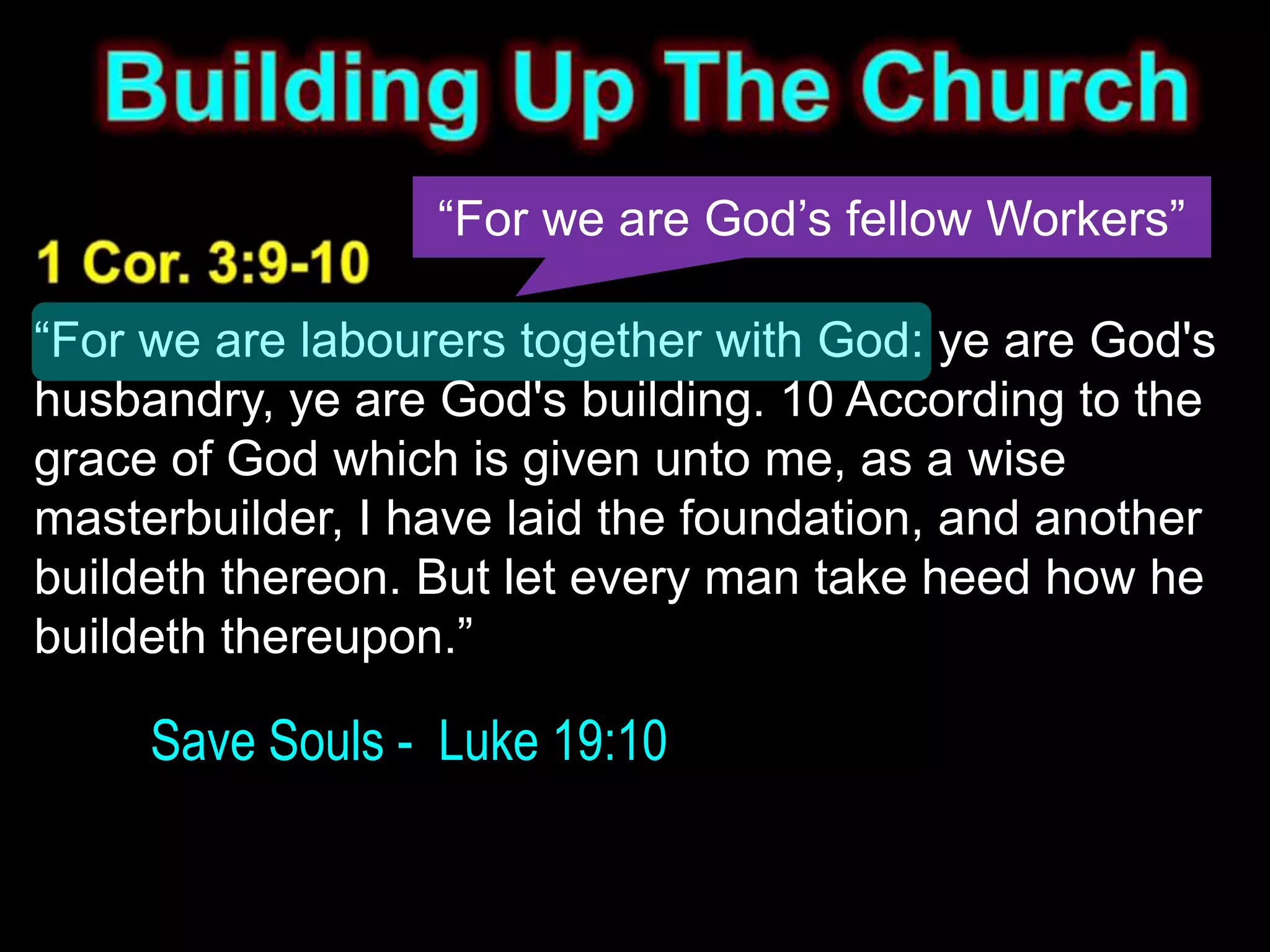 “For we are God’s fellow Workers”

“For we are labourers together with God: ye are God's
husbandry, ye are God's building. 10 According to the
grace of God which is given unto me, as a wise
masterbuilder, I have laid the foundation, and another
buildeth thereon. But let every man take heed how he
buildeth thereupon.”

     Save Souls - Luke 19:10
 