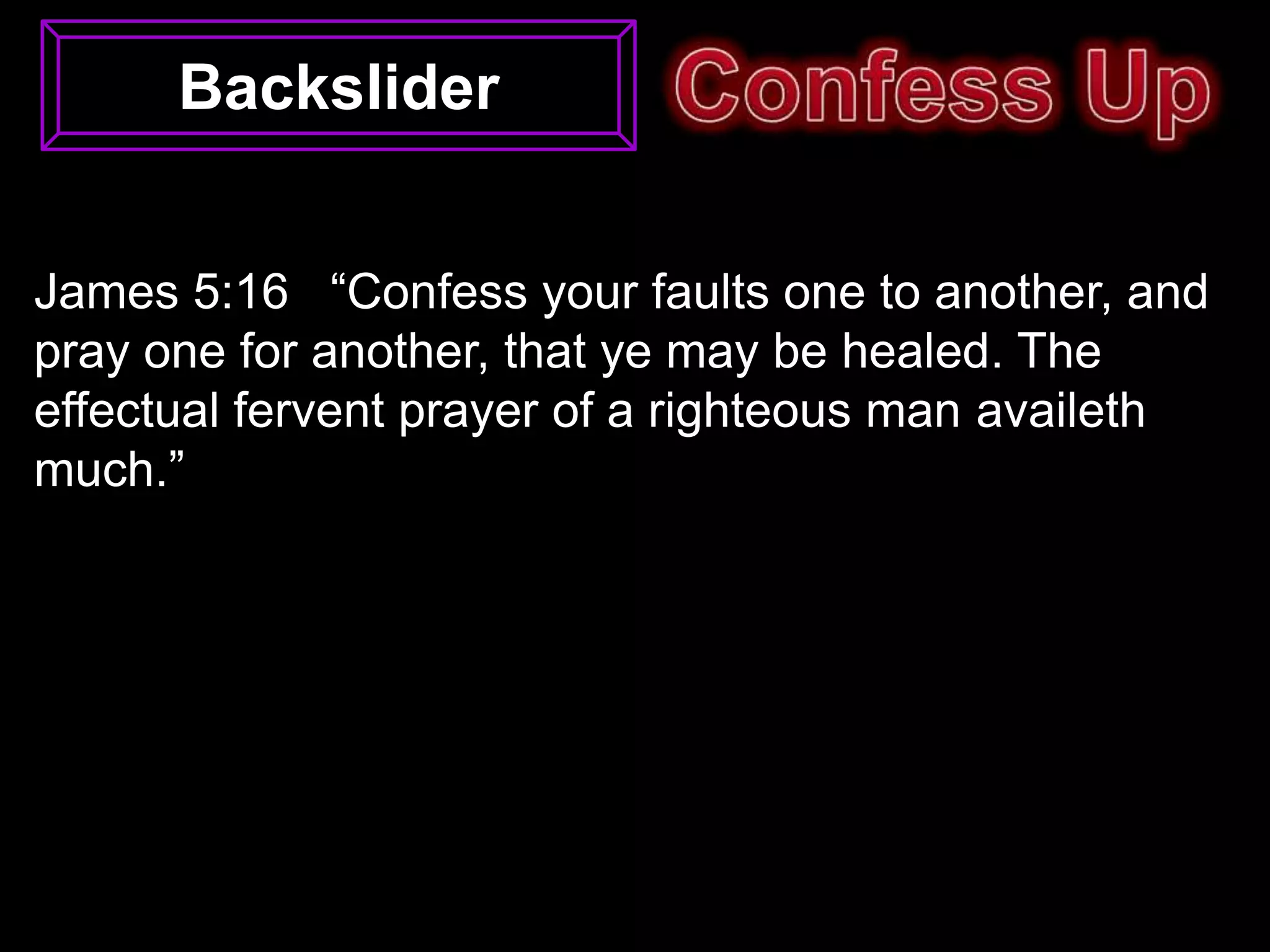 Backslider


James 5:16 “Confess your faults one to another, and
pray one for another, that ye may be healed. The
effectual fervent prayer of a righteous man availeth
much.”
 