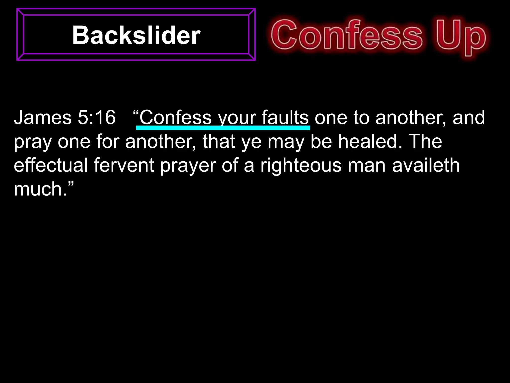 Backslider


James 5:16 “Confess your faults one to another, and
pray one for another, that ye may be healed. The
effectual fervent prayer of a righteous man availeth
much.”
 
