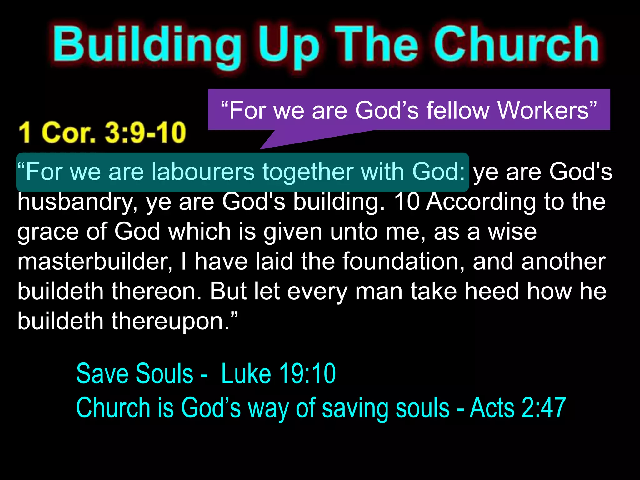 “For we are God’s fellow Workers”

“For we are labourers together with God: ye are God's
husbandry, ye are God's building. 10 According to the
grace of God which is given unto me, as a wise
masterbuilder, I have laid the foundation, and another
buildeth thereon. But let every man take heed how he
buildeth thereupon.”

     Save Souls - Luke 19:10
     Church is God’s way of saving souls - Acts 2:47
 