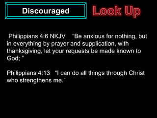 Discouraged


 Philippians 4:6 NKJV “Be anxious for nothing, but
in everything by prayer and supplication, with
thanksgiving, let your requests be made known to
God; ”

Philippians 4:13 “I can do all things through Christ
who strengthens me.”
 