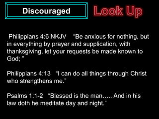 Discouraged


 Philippians 4:6 NKJV “Be anxious for nothing, but
in everything by prayer and supplication, with
thanksgiving, let your requests be made known to
God; ”

Philippians 4:13 “I can do all things through Christ
who strengthens me.”

Psalms 1:1-2 “Blessed is the man….. And in his
law doth he meditate day and night.”
 