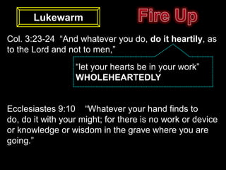 Lukewarm

Col. 3:23-24 “And whatever you do, do it heartily, as
to the Lord and not to men,”
                  “let your hearts be in your work”
                  WHOLEHEARTEDLY


Ecclesiastes 9:10 “Whatever your hand finds to
do, do it with your might; for there is no work or device
or knowledge or wisdom in the grave where you are
going.”
 