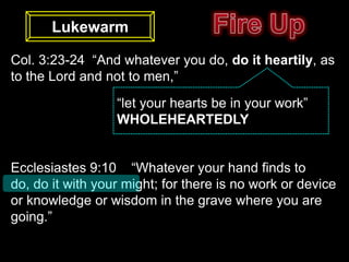 Lukewarm

Col. 3:23-24 “And whatever you do, do it heartily, as
to the Lord and not to men,”
                  “let your hearts be in your work”
                  WHOLEHEARTEDLY


Ecclesiastes 9:10 “Whatever your hand finds to
do, do it with your might; for there is no work or device
or knowledge or wisdom in the grave where you are
going.”
 