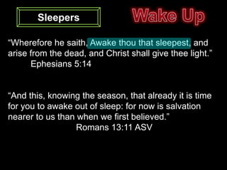 Sleepers

“Wherefore he saith, Awake thou that sleepest, and
arise from the dead, and Christ shall give thee light.”
      Ephesians 5:14


“And this, knowing the season, that already it is time
for you to awake out of sleep: for now is salvation
nearer to us than when we first believed.”
                  Romans 13:11 ASV
 