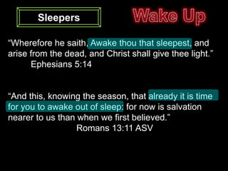 Sleepers

“Wherefore he saith, Awake thou that sleepest, and
arise from the dead, and Christ shall give thee light.”
      Ephesians 5:14


“And this, knowing the season, that already it is time
for you to awake out of sleep: for now is salvation
nearer to us than when we first believed.”
                  Romans 13:11 ASV
 