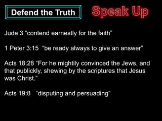 Defend the Truth

Jude 3 “contend earnestly for the faith”

1 Peter 3:15 “be ready always to give an answer”

Acts 18:28 “For he mightily convinced the Jews, and
that publickly, shewing by the scriptures that Jesus
was Christ.”

Acts 19:8 “disputing and persuading”
 