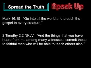 Spread the Truth

Mark 16:15 “Go into all the world and preach the
gospel to every creature.”


2 Timothy 2:2 NKJV “And the things that you have
heard from me among many witnesses, commit these
to faithful men who will be able to teach others also.”
 