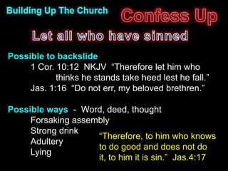 Possible to backslide
     1 Cor. 10:12 NKJV “Therefore let him who
            thinks he stands take heed lest he fall.”
     Jas. 1:16 “Do not err, my beloved brethren.”

Possible ways - Word, deed, thought
     Forsaking assembly
     Strong drink
                    “Therefore, to him who knows
     Adultery
                    to do good and does not do
     Lying
                    it, to him it is sin.” Jas.4:17
 