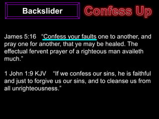 Backslider


James 5:16 “Confess your faults one to another, and
pray one for another, that ye may be healed. The
effectual fervent prayer of a righteous man availeth
much.”

1 John 1:9 KJV “If we confess our sins, he is faithful
and just to forgive us our sins, and to cleanse us from
all unrighteousness.”
 