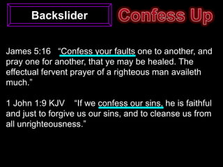 Backslider


James 5:16 “Confess your faults one to another, and
pray one for another, that ye may be healed. The
effectual fervent prayer of a righteous man availeth
much.”

1 John 1:9 KJV “If we confess our sins, he is faithful
and just to forgive us our sins, and to cleanse us from
all unrighteousness.”
 