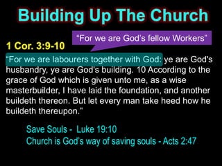 “For we are God’s fellow Workers”

“For we are labourers together with God: ye are God's
husbandry, ye are God's building. 10 According to the
grace of God which is given unto me, as a wise
masterbuilder, I have laid the foundation, and another
buildeth thereon. But let every man take heed how he
buildeth thereupon.”

     Save Souls - Luke 19:10
     Church is God’s way of saving souls - Acts 2:47
 