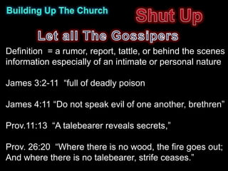 Definition = a rumor, report, tattle, or behind the scenes
information especially of an intimate or personal nature

James 3:2-11 “full of deadly poison

James 4:11 “Do not speak evil of one another, brethren”

Prov.11:13 “A talebearer reveals secrets,”

Prov. 26:20 “Where there is no wood, the fire goes out;
And where there is no talebearer, strife ceases.”
 