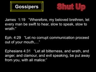 Gossipers

James 1:19 “Wherefore, my beloved brethren, let
every man be swift to hear, slow to speak, slow to
wrath:”

Eph. 4:29 “Let no corrupt communication proceed
out of your mouth,…”

Ephesians 4:31 “Let all bitterness, and wrath, and
anger, and clamour, and evil speaking, be put away
from you, with all malice:”
 