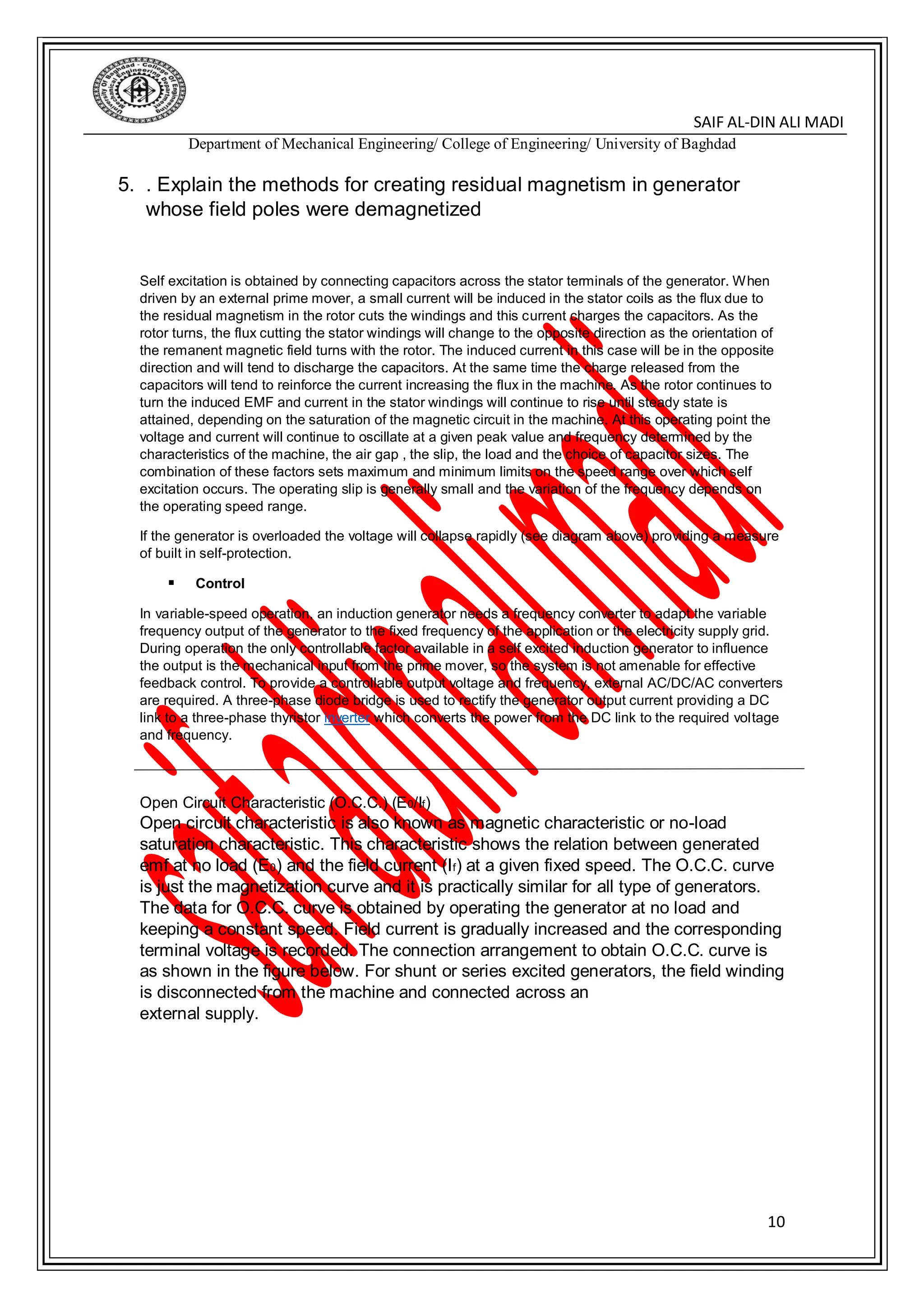 DIN ALI MADI-SAIF AL
Department of Mechanical Engineering/ College of Engineering/ University of Baghdad
10
5. . Explain the methods for creating residual magnetism in generator
whose field poles were demagnetized
Self excitation is obtained by connecting capacitors across the stator terminals of the generator. When
driven by an external prime mover, a small current will be induced in the stator coils as the flux due to
the residual magnetism in the rotor cuts the windings and this current charges the capacitors. As the
rotor turns, the flux cutting the stator windings will change to the opposite direction as the orientation of
the remanent magnetic field turns with the rotor. The induced current in this case will be in the opposite
direction and will tend to discharge the capacitors. At the same time the charge released from the
capacitors will tend to reinforce the current increasing the flux in the machine. As the rotor continues to
turn the induced EMF and current in the stator windings will continue to rise until steady state is
attained, depending on the saturation of the magnetic circuit in the machine. At this operating point the
voltage and current will continue to oscillate at a given peak value and frequency determined by the
characteristics of the machine, the air gap , the slip, the load and the choice of capacitor sizes. The
combination of these factors sets maximum and minimum limits on the speed range over which self
excitation occurs. The operating slip is generally small and the variation of the frequency depends on
the operating speed range.
If the generator is overloaded the voltage will collapse rapidly (see diagram above) providing a measure
of built in self-protection.
 Control
In variable-speed operation, an induction generator needs a frequency converter to adapt the variable
frequency output of the generator to the fixed frequency of the application or the electricity supply grid.
During operation the only controllable factor available in a self excited induction generator to influence
the output is the mechanical input from the prime mover, so the system is not amenable for effective
feedback control. To provide a controllable output voltage and frequency, external AC/DC/AC converters
are required. A three-phase diode bridge is used to rectify the generator output current providing a DC
link to a three-phase thyristor inverter which converts the power from the DC link to the required voltage
and frequency.
Open Circuit Characteristic (O.C.C.) (E0/If)
Open circuit characteristic is also known as magnetic characteristic or no-load
saturation characteristic. This characteristic shows the relation between generated
emf at no load (E0) and the field current (If) at a given fixed speed. The O.C.C. curve
is just the magnetization curve and it is practically similar for all type of generators.
The data for O.C.C. curve is obtained by operating the generator at no load and
keeping a constant speed. Field current is gradually increased and the corresponding
terminal voltage is recorded. The connection arrangement to obtain O.C.C. curve is
as shown in the figure below. For shunt or series excited generators, the field winding
is disconnected from the machine and connected across an
external supply.
 