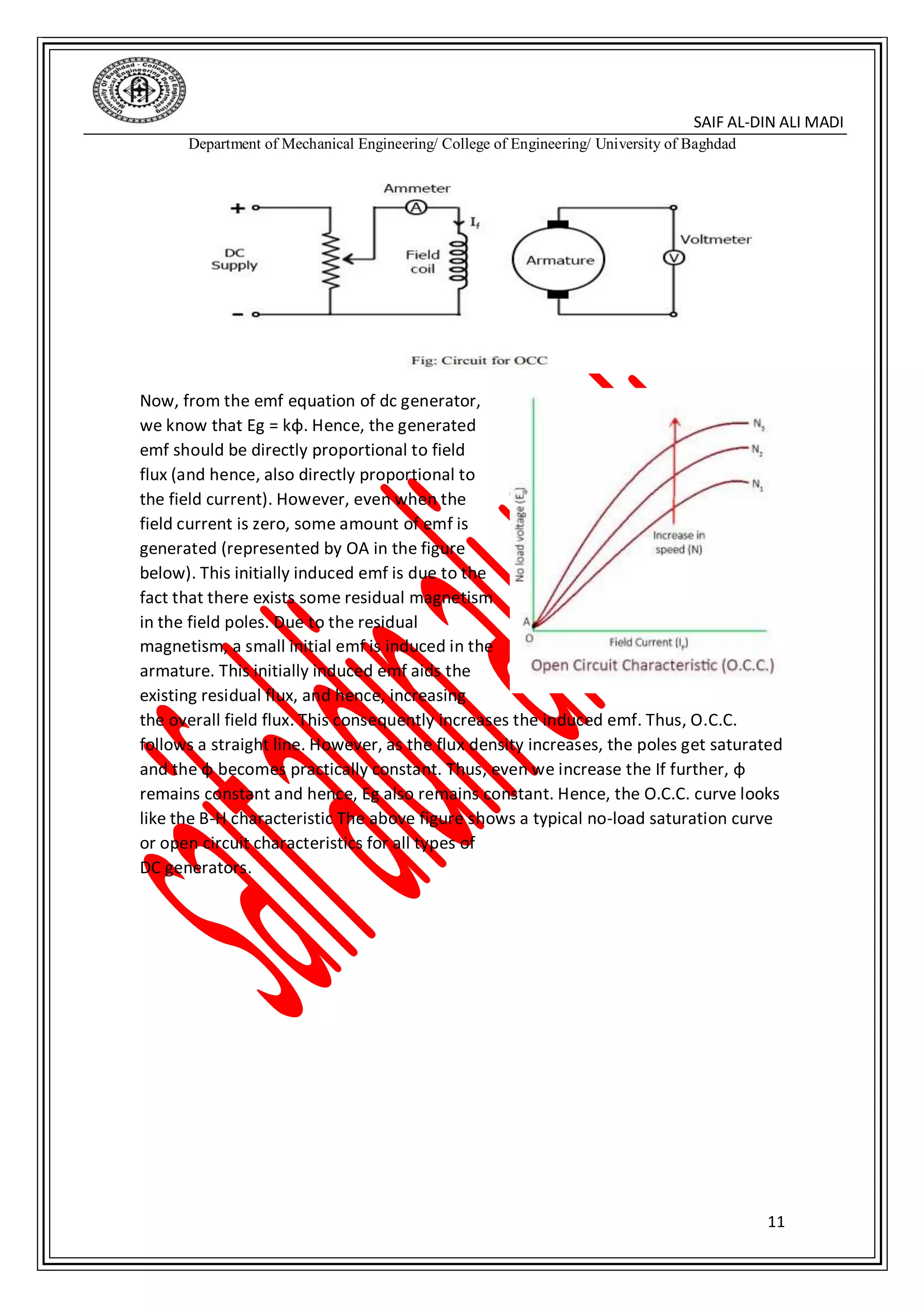 DIN ALI MADI-SAIF AL
Department of Mechanical Engineering/ College of Engineering/ University of Baghdad
11
Now, from the emf equation of dc generator,
we know that Eg = kɸ. Hence, the generated
emf should be directly proportional to field
flux (and hence, also directly proportional to
the field current). However, even when the
field current is zero, some amount of emf is
generated (represented by OA in the figure
below). This initially induced emf is due to the
fact that there exists some residual magnetism
in the field poles. Due to the residual
magnetism, a small initial emf is induced in the
armature. This initially induced emf aids the
existing residual flux, and hence, increasing
the overall field flux. This consequently increases the induced emf. Thus, O.C.C.
follows a straight line. However, as the flux density increases, the poles get saturated
and the ɸ becomes practically constant. Thus, even we increase the If further, ɸ
remains constant and hence, Eg also remains constant. Hence, the O.C.C. curve looks
like the B-H characteristic The above figure shows a typical no-load saturation curve
or open circuit characteristics for all types of
DC generators.
 