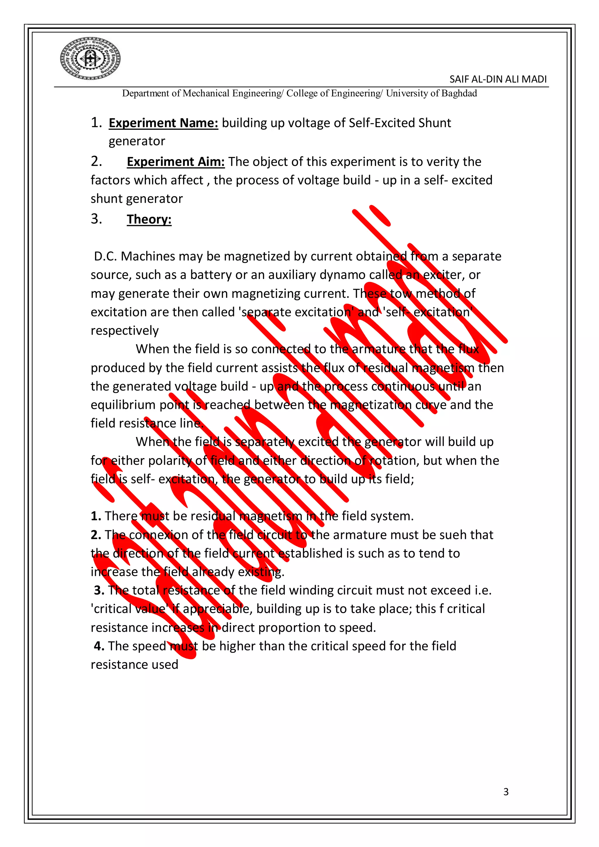 DIN ALI MADI-SAIF AL
Department of Mechanical Engineering/ College of Engineering/ University of Baghdad
3
1. Experiment Name: building up voltage of Self-Excited Shunt
generator
2. Experiment Aim: The object of this experiment is to verity the
factors which affect , the process of voltage build - up in a self- excited
shunt generator
3. Theory:
D.C. Machines may be magnetized by current obtained from a separate
source, such as a battery or an auxiliary dynamo called an exciter, or
may generate their own magnetizing current. These tow method of
excitation are then called 'separate excitation' and 'self- excitation'
respectively
When the field is so connected to the armature that the flux
produced by the field current assists the flux of residual magnetism then
the generated voltage build - up and the process continuous until an
equilibrium point is reached between the magnetization curve and the
field resistance line.
When the field is separately excited the generator will build up
for either polarity of field and either direction of rotation, but when the
field is self- excitation, the generator to build up its field;
1. There must be residual magnetism in the field system.
2. The connexion of the field circuit to the armature must be sueh that
the direction of the field current established is such as to tend to
increase the field already existing.
3. The total resistance of the field winding circuit must not exceed i.e.
'critical value' if appreciable, building up is to take place; this f critical
resistance increases in direct proportion to speed.
4. The speed must be higher than the critical speed for the field
resistance used
 
