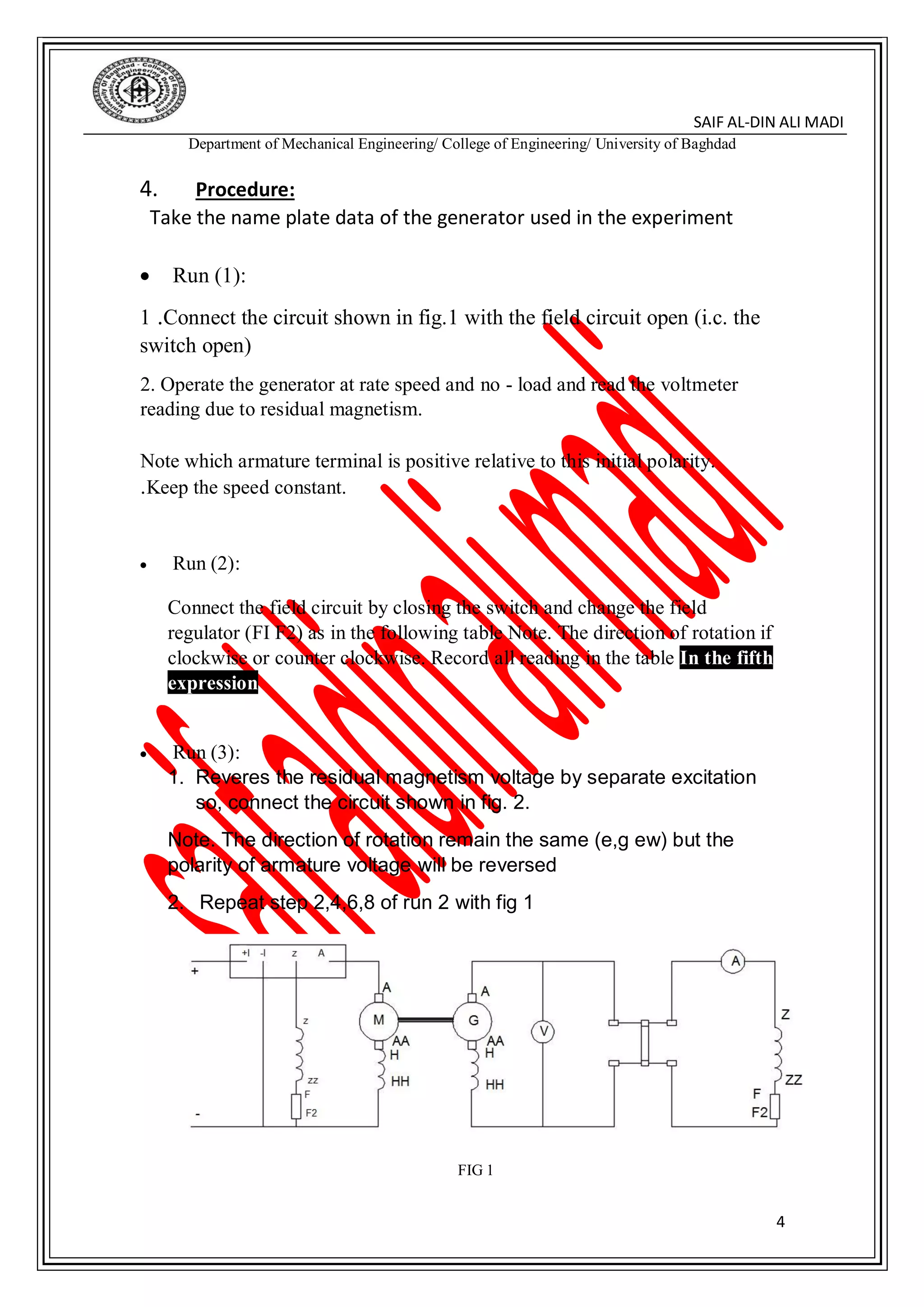 DIN ALI MADI-SAIF AL
Department of Mechanical Engineering/ College of Engineering/ University of Baghdad
4
4. Procedure:
Take the name plate data of the generator used in the experiment
 Run (1):
1 .Connect the circuit shown in fig.1 with the field circuit open (i.c. the
switch open)
2. Operate the generator at rate speed and no - load and read the voltmeter
reading due to residual magnetism.
Note which armature terminal is positive relative to this initial polarity.
Keep the speed constant..
 Run (2):
Connect the field circuit by closing the switch and change the field
regulator (FI F2) as in the following table Note. The direction of rotation if
clockwise or counter clockwise. Record all reading in the table In the fifth
expression
 Run (3):
1. Reveres the residual magnetism voltage by separate excitation
so, connect the circuit shown in fig. 2.
Note. The direction of rotation remain the same (e,g ew) but the
polarity of armature voltage will be reversed
2. Repeat step 2,4,6,8 of run 2 with fig 1
FIG 1
 
