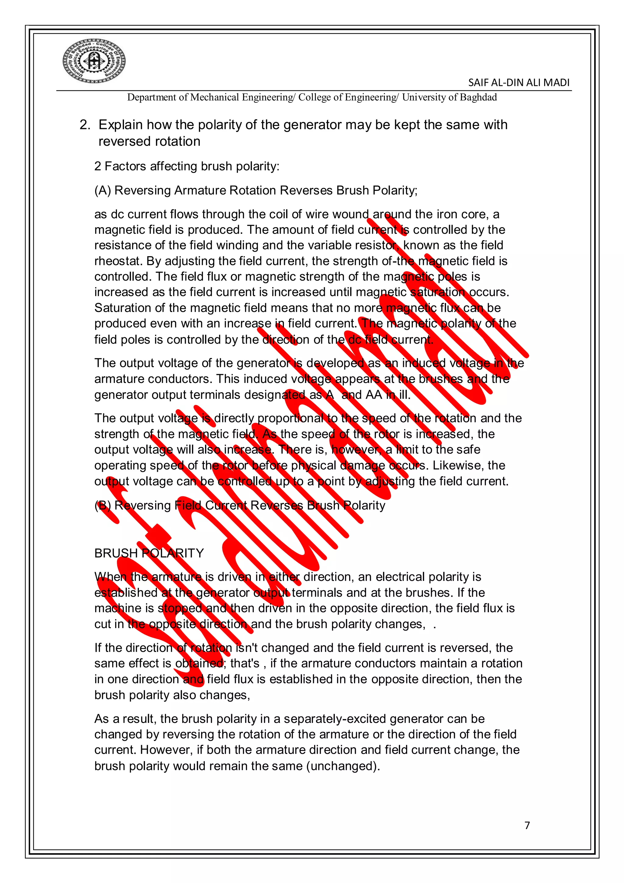 DIN ALI MADI-SAIF AL
Department of Mechanical Engineering/ College of Engineering/ University of Baghdad
7
2. Explain how the polarity of the generator may be kept the same with
reversed rotation
2 Factors affecting brush polarity:
(A) Reversing Armature Rotation Reverses Brush Polarity;
as dc current flows through the coil of wire wound around the iron core, a
magnetic field is produced. The amount of field current is controlled by the
resistance of the field winding and the variable resistor, known as the field
rheostat. By adjusting the field current, the strength of-the magnetic field is
controlled. The field flux or magnetic strength of the magnetic poles is
increased as the field current is increased until magnetic saturation occurs.
Saturation of the magnetic field means that no more magnetic flux can be
produced even with an increase in field current. The magnetic polarity of the
field poles is controlled by the direction of the dc field current.
The output voltage of the generator is developed as an induced voltage in the
armature conductors. This induced voltage appears at the brushes and the
generator output terminals designated as A and AA in ill.
The output voltage is directly proportional to the speed of the rotation and the
strength of the magnetic field. As the speed of the rotor is increased, the
output voltage will also increase. There is, however, a limit to the safe
operating speed of the rotor before physical damage occurs. Likewise, the
output voltage can be controlled up to a point by adjusting the field current.
(B) Reversing Field Current Reverses Brush Polarity
BRUSH POLARITY
When the armature is driven in either direction, an electrical polarity is
established at the generator output terminals and at the brushes. If the
machine is stopped and then driven in the opposite direction, the field flux is
cut in the opposite direction and the brush polarity changes, .
If the direction of rotation isn't changed and the field current is reversed, the
same effect is obtained; that's , if the armature conductors maintain a rotation
in one direction and field flux is established in the opposite direction, then the
brush polarity also changes,
As a result, the brush polarity in a separately-excited generator can be
changed by reversing the rotation of the armature or the direction of the field
current. However, if both the armature direction and field current change, the
brush polarity would remain the same (unchanged).
 