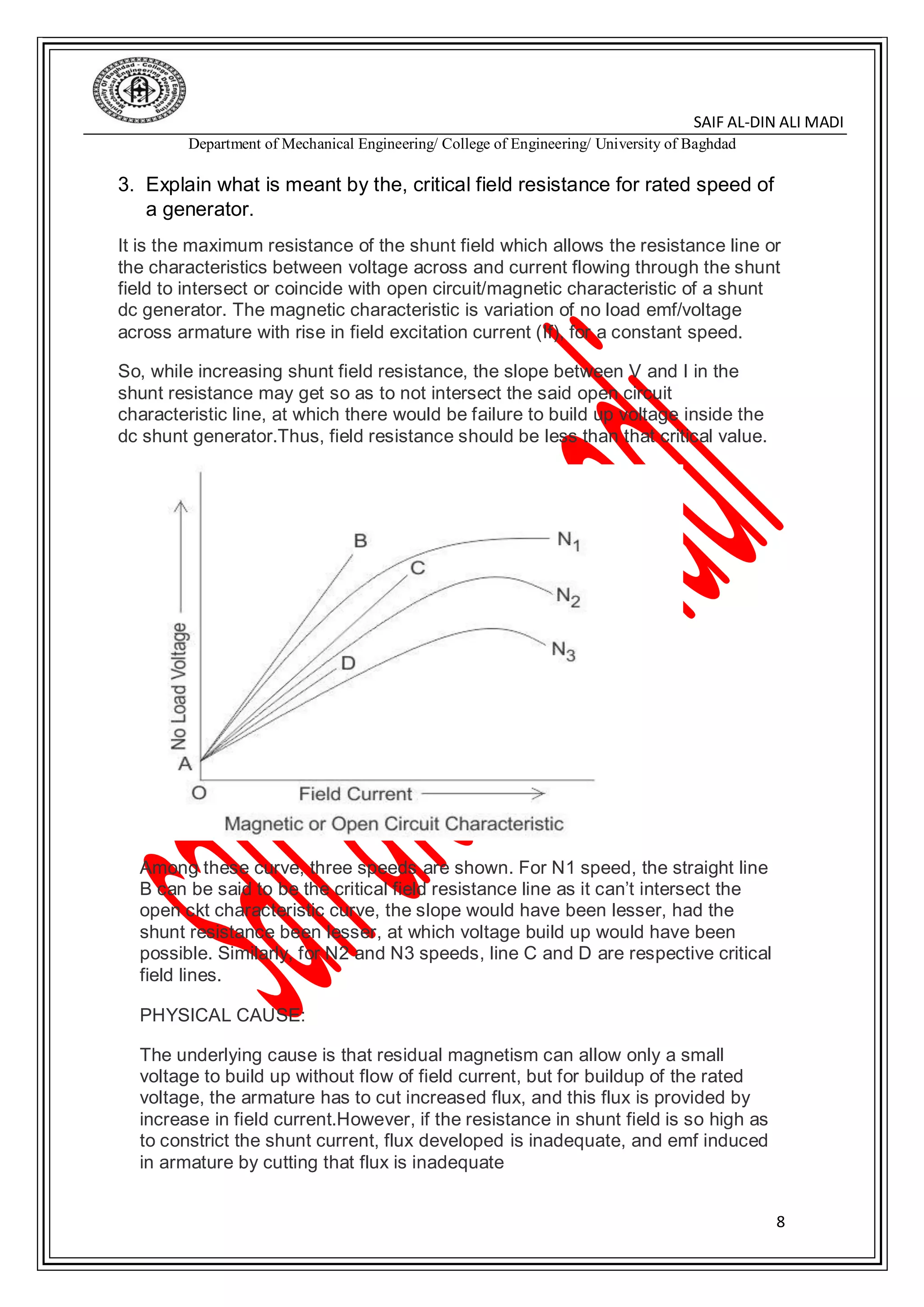DIN ALI MADI-SAIF AL
Department of Mechanical Engineering/ College of Engineering/ University of Baghdad
8
3. Explain what is meant by the, critical field resistance for rated speed of
a generator.
It is the maximum resistance of the shunt field which allows the resistance line or
the characteristics between voltage across and current flowing through the shunt
field to intersect or coincide with open circuit/magnetic characteristic of a shunt
dc generator. The magnetic characteristic is variation of no load emf/voltage
across armature with rise in field excitation current (If), for a constant speed.
So, while increasing shunt field resistance, the slope between V and I in the
shunt resistance may get so as to not intersect the said open circuit
characteristic line, at which there would be failure to build up voltage inside the
dc shunt generator.Thus, field resistance should be less than that critical value.
Among these curve, three speeds are shown. For N1 speed, the straight line
B can be said to be the critical field resistance line as it can’t intersect the
open ckt characteristic curve, the slope would have been lesser, had the
shunt resistance been lesser, at which voltage build up would have been
possible. Similarly, for N2 and N3 speeds, line C and D are respective critical
field lines.
PHYSICAL CAUSE:
The underlying cause is that residual magnetism can allow only a small
voltage to build up without flow of field current, but for buildup of the rated
voltage, the armature has to cut increased flux, and this flux is provided by
increase in field current.However, if the resistance in shunt field is so high as
to constrict the shunt current, flux developed is inadequate, and emf induced
in armature by cutting that flux is inadequate
 