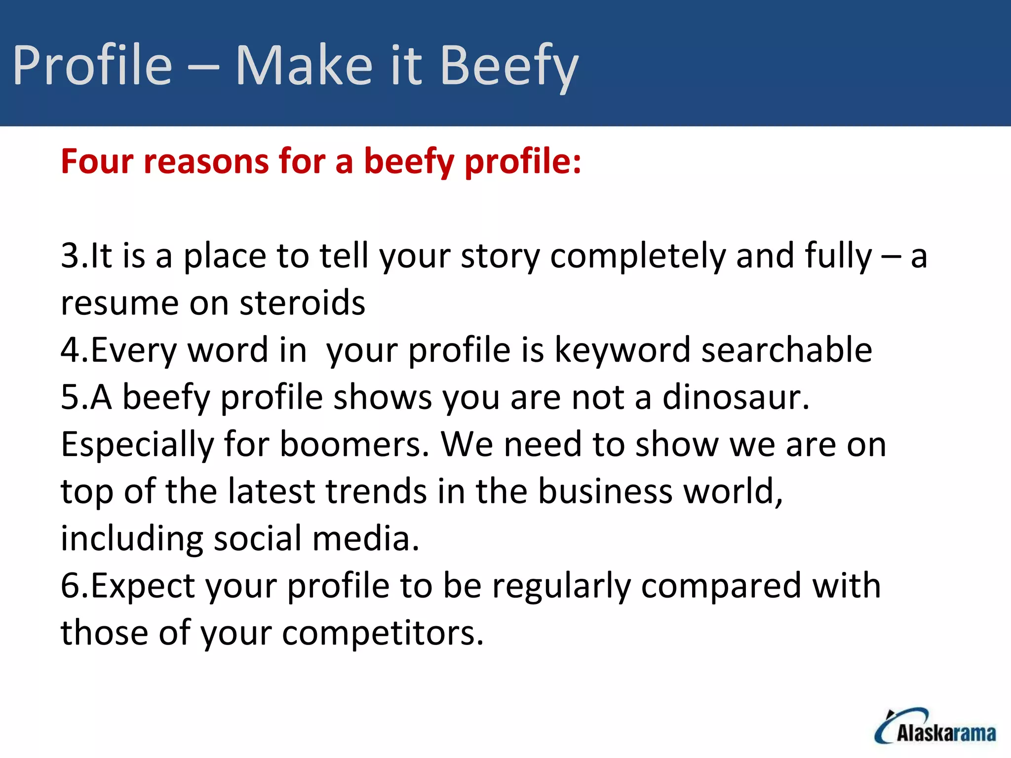 Profile – Make it Beefy Four reasons for a beefy profile: It is a place to tell your story completely and fully – a resume on steroids Every word in  your profile is keyword searchable A beefy profile shows you are not a dinosaur. Especially for boomers. We need to show we are on top of the latest trends in the business world, including social media.  Expect your profile to be regularly compared with those of your competitors. 