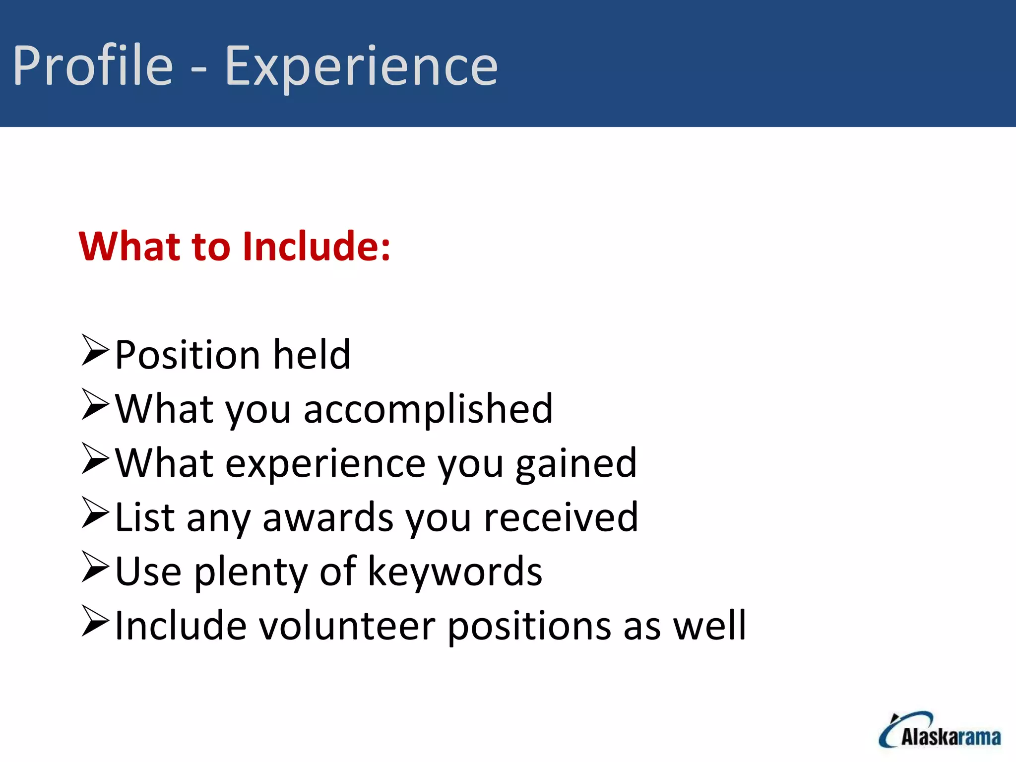 Profile - Experience What to Include: Position held What you accomplished What experience you gained List any awards you received Use plenty of keywords Include volunteer positions as well 