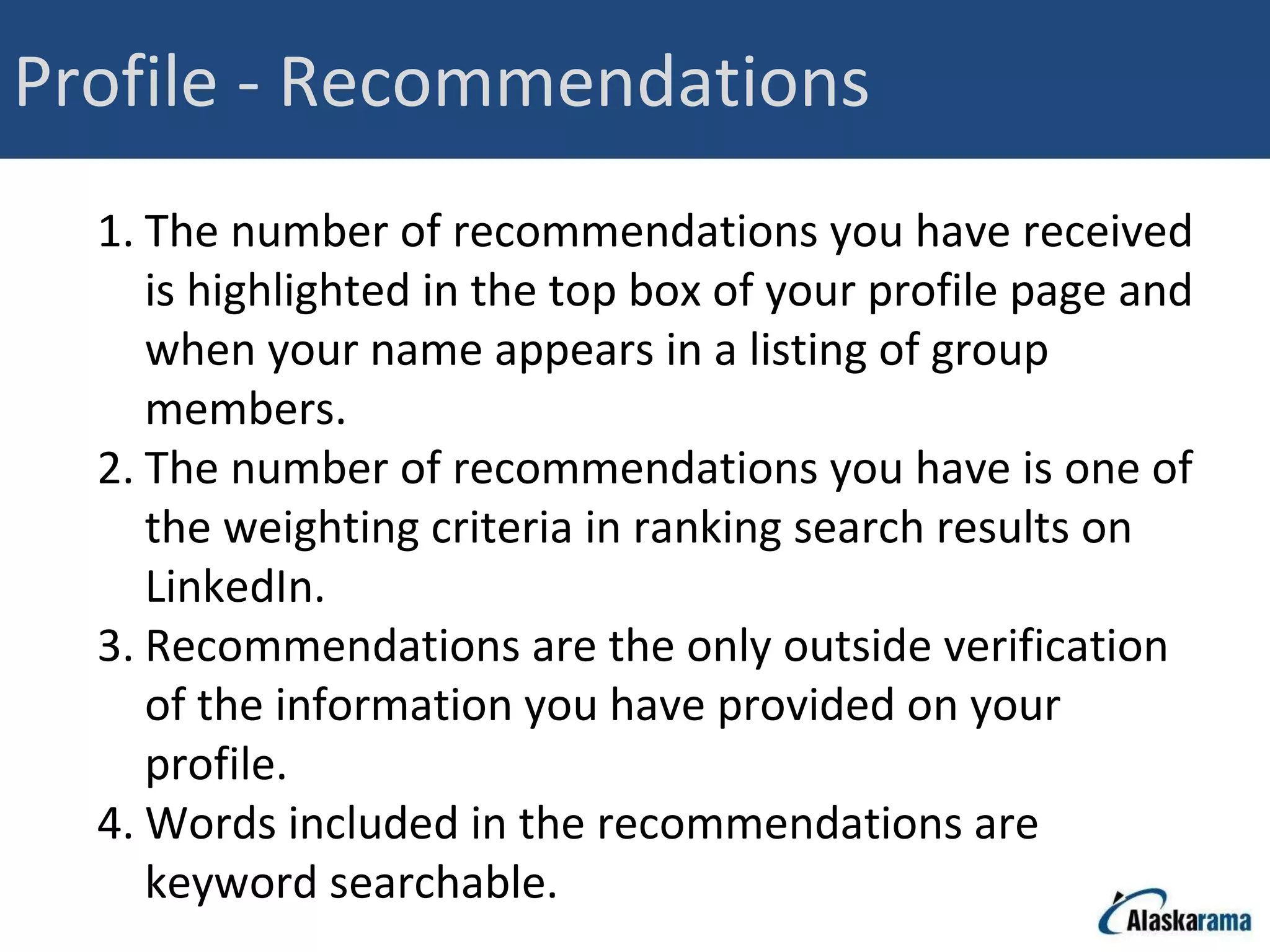 Profile - Recommendations The number of recommendations you have received is highlighted in the top box of your profile page and when your name appears in a listing of group members. The number of recommendations you have is one of the weighting criteria in ranking search results on LinkedIn. Recommendations are the only outside verification of the information you have provided on your profile. Words included in the recommendations are keyword searchable. 